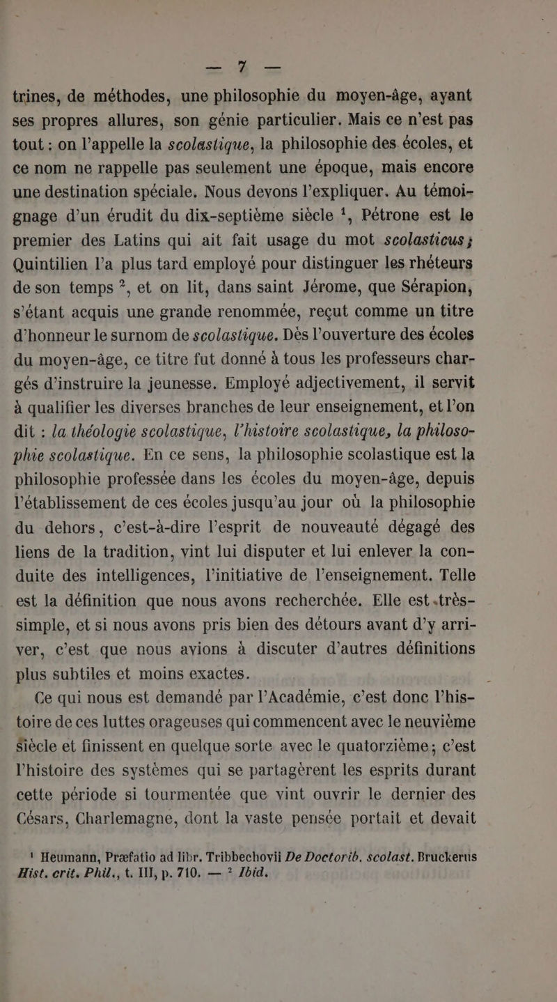 RU UE trines, de méthodes, une philosophie du moyen-âge, ayant ses propres allures, son génie particulier. Mais ce n’est pas tout : on l’appelle la scolastique, la philosophie des écoles, et ce nom ne rappelle pas seulement une époque, mais encore une destination spéciale, Nous devons l'expliquer. Au témoi- gnage d’un érudit du dix-septième siècle !, Pétrone est le premier des Latins qui ait fait usage du mot scolasticus; Quintilien l’a plus tard employé pour distinguer les rhéteurs de son temps ?, et on lit, dans saint Jérome, que Sérapion, s'étant acquis une grande renommée, reçut comme un titre d'honneur le surnom de scolastique. Dès l’ouverture des écoles du moyen-âge, ce titre fut donné à tous les professeurs char- gés d’instruire la jeunesse. Employé adjectivement, il servit à qualifier les diverses branches de leur enseignement, et l’on dit : a théologie scolastique, l’histoire scolastique, la philoso- phie scolastique. En ce sens, la philosophie scolastique est la philosophie professée dans les écoles du moyen-âge, depuis l'établissement de ces écoles jusqu’au jour où la philosophie du dehors, c’est-à-dire l'esprit de nouveauté dégagé des liens de la tradition, vint lui disputer et lui enlever la con- duite des intelligences, l'initiative de l’enseignement. Telle est la définition que nous avons recherchée. Elle est .très- simple, et si nous avons pris bien des détours avant d’y arri- ver, c’est que nous avions à discuter d’autres définitions plus subtiles et moins exactes. Ce qui nous est demandé par l’Académie, c’est donc l’his- toire de ces luttes orageuses qui commencent avec le neuvième Siècle et finissent en quelque sorte avec le quatorzième; c’est l’histoire des systèmes qui se partagèrent les esprits durant cette période si tourmentée que vint ouvrir le dernier des Césars, Charlemagne, dont la vaste pensée portait et devait 1‘ Heumann, Præfatio ad libr. Tribbechovii De Doctorib. scolast. Bruckerus Hist. crit. Phil, t, I, p. 710, — ? Zbid,