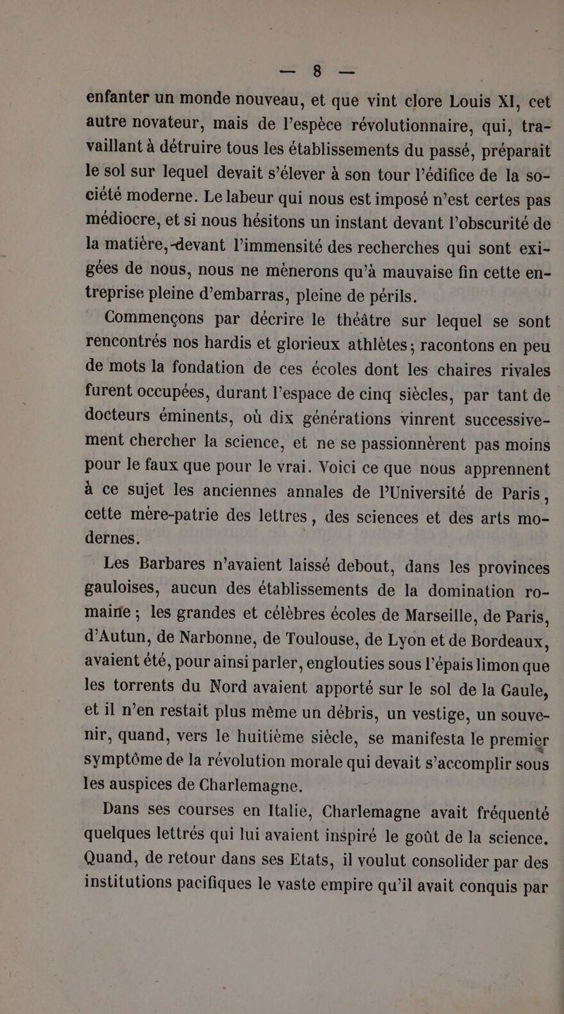 PL NE enfanter un monde nouveau, et que vint clore Louis XI, cet autre novateur, mais de l’espèce révolutionnaire, qui, tra- vaillant à détruire tous les établissements du passé, préparait le sol sur lequel devait s’élever à son tour l’édifice de la so- ciété moderne. Le labeur qui nous est imposé n’est certes pas médiocre, et si nous hésitons un instant devant l’obscurité de la matière,-devant l’immensité des recherches qui sont exi- gées de nous, nous ne mènerons qu’à mauvaise fin cette en- treprise pleine d’embarras, pleine de périls. Commençons par décrire le théâtre sur lequel se sont rencontrés nos hardis et glorieux athlètes : racontons en peu de mots la fondation de ces écoles dont les chaires rivales furent occupées, durant l’espace de cinq siècles, par tant de docteurs éminents, où dix générations vinrent successive- ment chercher la science, et ne se passionnérent pas moins pour le faux que pour le vrai. Voici ce que nous apprennent à ce sujet les anciennes annales de l’Université de Paris, cette mère-patrie des lettres, des sciences et des arts mo- dernes. | Les Barbares n’avaient laissé debout, dans les provinces gauloises, aucun des établissements de la domination ro- maire ; les grandes et célèbres écoles de Marseille, de Paris, d’Autun, de Narbonne, de Toulouse, de Lyon et de Bordeaux, avaient été, pour ainsi parler, englouties sous l’épais limon que les torrents du Nord avaient apporté sur le sol de la Gaule, et il n’en restait plus même un débris, un vestige, un souve- nir, quand, vers le huitième siècle, se manifesta le premier symptôme de la révolution morale qui devait s ‘accomplir sous les auspices de Charlemagne. Dans ses courses en Italie, Charlemagne avait fréquenté quelques lettrés qui lui avaient inspiré le goût de la science. Quand, de retour dans ses Etats, il voulut consolider par des institutions pacifiques le vaste empire qu'il avait conquis par