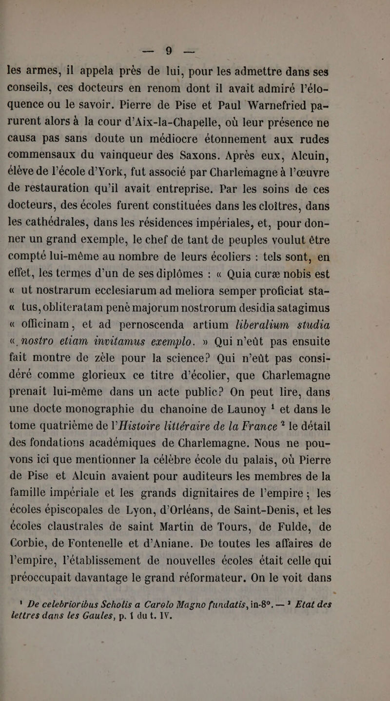 =. U — les armes, il appela près de lui, pour les admettre dans ses conseils, ces docteurs en renom dont il avait admiré l’élo- quence ou le savoir. Pierre de Pise et Paul Warnefried pa- rurent alors à la cour d’Aix-la-Chapelle, où leur présence ne causa pas sans doute un médiocre étonnement aux rudes commensaux du vainqueur des Saxons. Après eux, Alcuin, élève de l’école d’York, fut associé par Charlemagne à l’œuvre de restauration qu’il avait entreprise. Par les soins de ces docteurs, des écoles furent constituées dans les cloîtres, dans les cathédrales, dans les résidences impériales, et, pour don- ner un grand exemple, le chef de tant de peuples voulut être compté lui-même au nombre de leurs écoliers : tels sont, en effet, les termes d’un de ses diplômes : « Quia curæ nobis est « ut nostrarum ecclesiarum ad meliora semper proficiat sta- « tus,oblhteratam penè majorum nostrorum desidia satagimus « officinam, et ad pernoscenda artium Zberalium studia «,.nostro eliam invitamus exemplo. » Qui n’eût pas ensuite fait montre de zèle pour la science? Qui n’eût pas consi- déré comme glorieux ce titre d’écolier, que Charlemagne prenait lui-même dans un acte public? On peut lire, dans une docte monographie du chanoine de Launoy ! et dans le tome quatrième de l'Histoire littéraire de la France ? le détail des fondations académiques de Charlemagne. Nous ne pou- vons ici que mentionner la célébre école du palais, où Pierre de Pise et Alcuin avaient pour auditeurs les membres de la famille impériale et les grands dignitaires de l'empire ; les écoles épiscopales de Lyon, d'Orléans, de Saint-Denis, et les écoles claustrales de saint Martin de Tours, de Fulde, de Corbie, de Fontenelle et d’Aniane. De toutes les affaires de l'empire, l’établissement de nouvelles écoles était celle qui préoccupait davantage le grand réformateur. On le voit dans ». ' De celebrioribus Scholis a Carelo Magno fundatis, in-8°.— ? Etat des