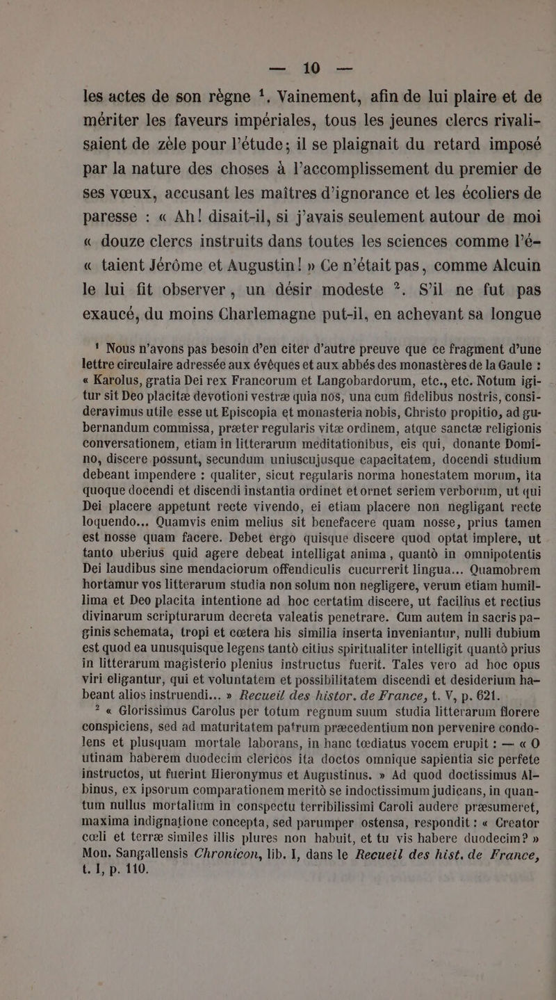 D CS les actes de son règne !, Vainement, afin de lui plaire et de mériter les faveurs impériales, tous les jeunes clercs rivali- saient de zèle pour l'étude: il se plaignait du retard imposé par la nature des choses à l’accomplissement du premier de ses vœux, accusant les maîtres d’ignorance et les écoliers de paresse : « Ah! disait-il, si j'avais seulement autour de moi « douze clercs instruits dans toutes les sciences comme l’é- « taient Jérôme et Augustin! » Ce n’était pas, comme Alcuin le lui fit observer, un désir modeste ?. S'il ne fut pas exaucé, du moins Charlemagne put-il, en achevant sa longue 1 Nous n'avons pas besoin d’en citer d’autre preuve que ce fragment d’une lettre circulaire adressée aux évêques et aux abbés des monastères de la Gaule : « Karolus, gratia Dei rex Francorum et Langobardorum, etc., etc. Notum igi- tur sit Deo placitæ devotioni vestræ quia nos, una cum fidelibus nostris, consi- deravimus utile esse ut Episcopia et monasteria nobis, Christo propitio, ad gu- bernandum commissa, præter regularis vitæ ordinem, atque sanctæ religionis conversationem, etiam in litterarum meditationibus, eis qui, donante Domi- no, discere possunt, secundum uniuscujusque capacitatem, docendi studium debeant impendere : qualiter, sicut regularis norma honestatem morum, ita quoque docendi et discendi instantia ordinet et ornet seriem verborum, ut qui Dei placere appetunt recte vivendo, ei etiam placere non negligant recte loquendo... Quamvis enim melius sit benefacere quam nosse, prius tamen est nosse quam facere. Debet ergo quisque discere quod optat implere, ut tanto uberius quid agere debeat intelligat anima, quantd in omnipotentis Dei laudibus sine mendaciorum offendiculis cucurrerit lingua... Quamobrem hortamur vos litterarum studia non solum non negligere, verum etiam humil- lima et Deo placita intentione ad hoc certatim discere, ut facilius et rectius divinarum scripturarum decreta valeatis penetrare. Cum autem in sacris pa- ginis schemata, tropi et cœtera his similia inserta inveniantur, nulli dubium est quod ea unusquisque legens tantà citius spiritualiter intelligit quantà prius in litterarum magisterio plenius instructus fuerit. Tales vero ad hoc opus viri eligantur, qui et voluntatem et possibilitatem discendi et desiderium ha- beant alios instruendi... » Recueil des histor. de France, t. V, p. 621. ? « Glorissimus Carolus per totum regnum suum studia litterarum florere conspiciens, sed ad maturitatem patrum præcedentium non pervenire condo- lens et plusquam mortale laborans, in hanc tœdiatus vocem erupit : — « O utinam haberem duodecim clericos ita doctos omnique sapientia sic perfete instructos, ut fuerint Hieronymus et Augustinus. » Ad quod doctissimus AI- binus, ex ipsorum comparationem merit se indoctissimum judicans, in quan- tum nullus mortalium in conspectu terribilissimi Caroli audere præsumeret, maxima indignatione concepta, sed parumper ostensa, respondit : « Creator cœli et terræ similes illis plures non habuit, et tu vis habere duodecim? » Mon. Sangallensis Chronicon, lib. I, dans le Recueil des hist, de France, t. 1, p. 110.