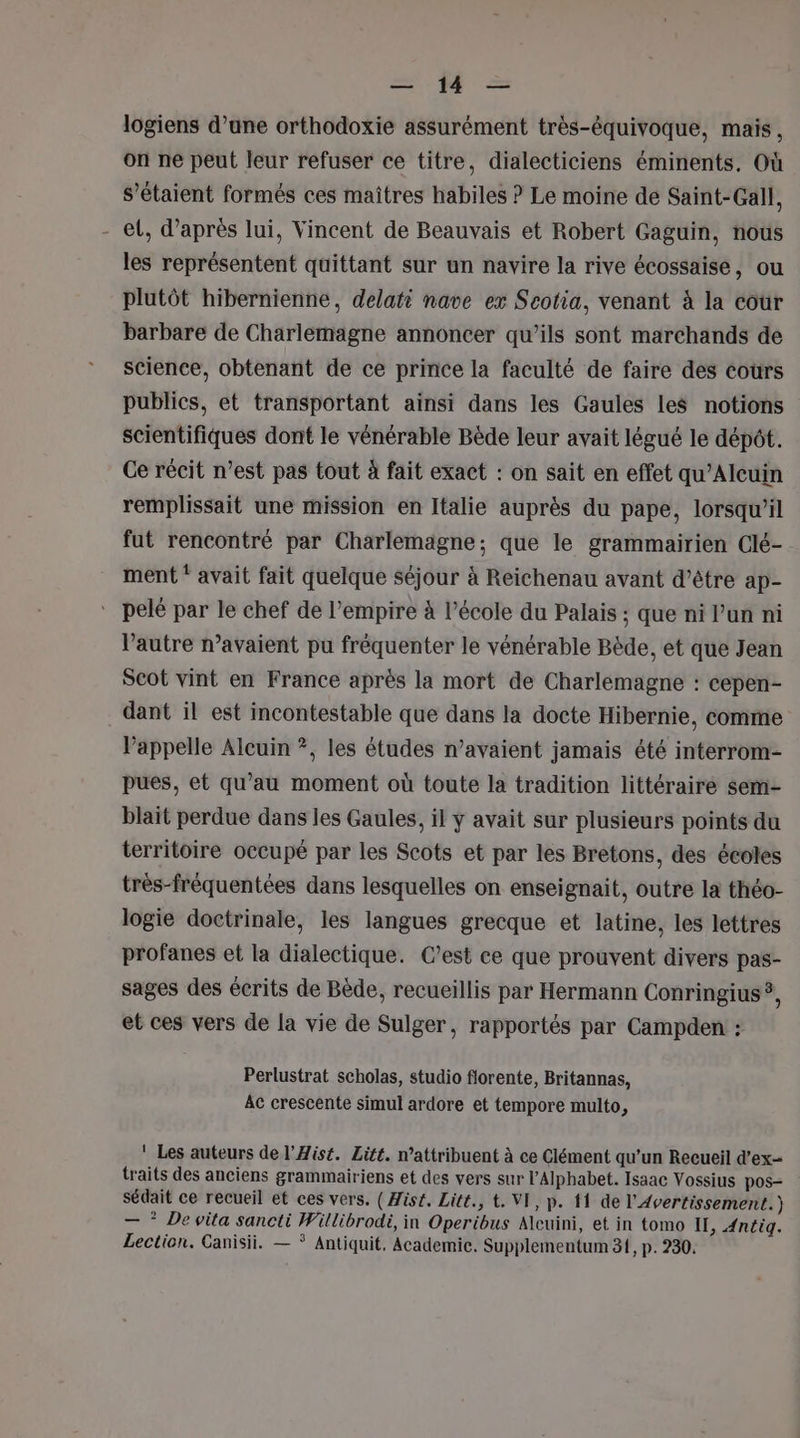 = # = logiens d’une orthodoxie assurément très-équivoque, mais, on ne peut leur refuser ce titre, dialecticiens éminents. Où s'étaient formés ces maitres habiles ? Le moine de Saint-Gall, - et, d’après lui, Vincent de Beauvais et Robert Gaguin, nous les représentent quittant sur un navire la rive écossaise, ou plutôt hibernienne, delati nave ex Scotia, venant à la coùr barbare de Charlemagne annoncer qu’ils sont marchands de science, obtenant de ce prince la faculté de faire des cours publics, et transportant ainsi dans les Gaules les notions scientifiques dont le vénérable Bède leur avait légué le dépot. Ce récit n’est pas tout à fait exact : on sait en effet qu’Alcuin remplissait une mission en Italie auprès du pape, lorsqu'il fut rencontré par Charlemagne; que le grammairien Clé- ment * avait fait quelque séjour à Reichenau avant d’être ap- pelé par le chef de l’empire à l’école du Palais ; que ni l’un ni l’autre n’avaient pu fréquenter le vénérable Bède, et que Jean Scot vint en France après la mort de Charlemagne : cepen- dant il est incontestable que dans la docte Hibernie, comme l'appelle Alcuin ?, les études n’avaient jamais été interrom- pues, et qu’au moment où toute la tradition littéraire sem- blait perdue dans les Gaules, il y avait sur plusieurs points du territoire occupé par les Scots et par les Bretons, des écoles très-fréquentées dans lesquelles on enseignait, outre la théo- logie doctrinale, les langues grecque et latine, les lettres profanes et la dialectique. C’est ce que prouvent divers pas- sages des écrits de Bède, recueillis par Hermann Conringius &gt; et ces vers de la vie de Sulger, rapportés par Campden : Perlustrat scholas, studio florente, Britannas, AC crescente simul ardore et tempore multo, Les auteurs de l’Æist. Lité. n’attribuent à ce Clément qu’un Recueil d’ex- traits des anciens grammairiens et des vers sur l’Alphabet. Isaac Vossius pos- sédait ce recueil et ces vers. ( Æis£. Lite, t. VI, p. {1 de l'Avertissement.) — * De vita sancti Willibrodi, in Operibus Alcuini, et in tomo IT, Æntig. Lection. Canisii. — * Antiquit, Academic. Supplementum 31, p.230.