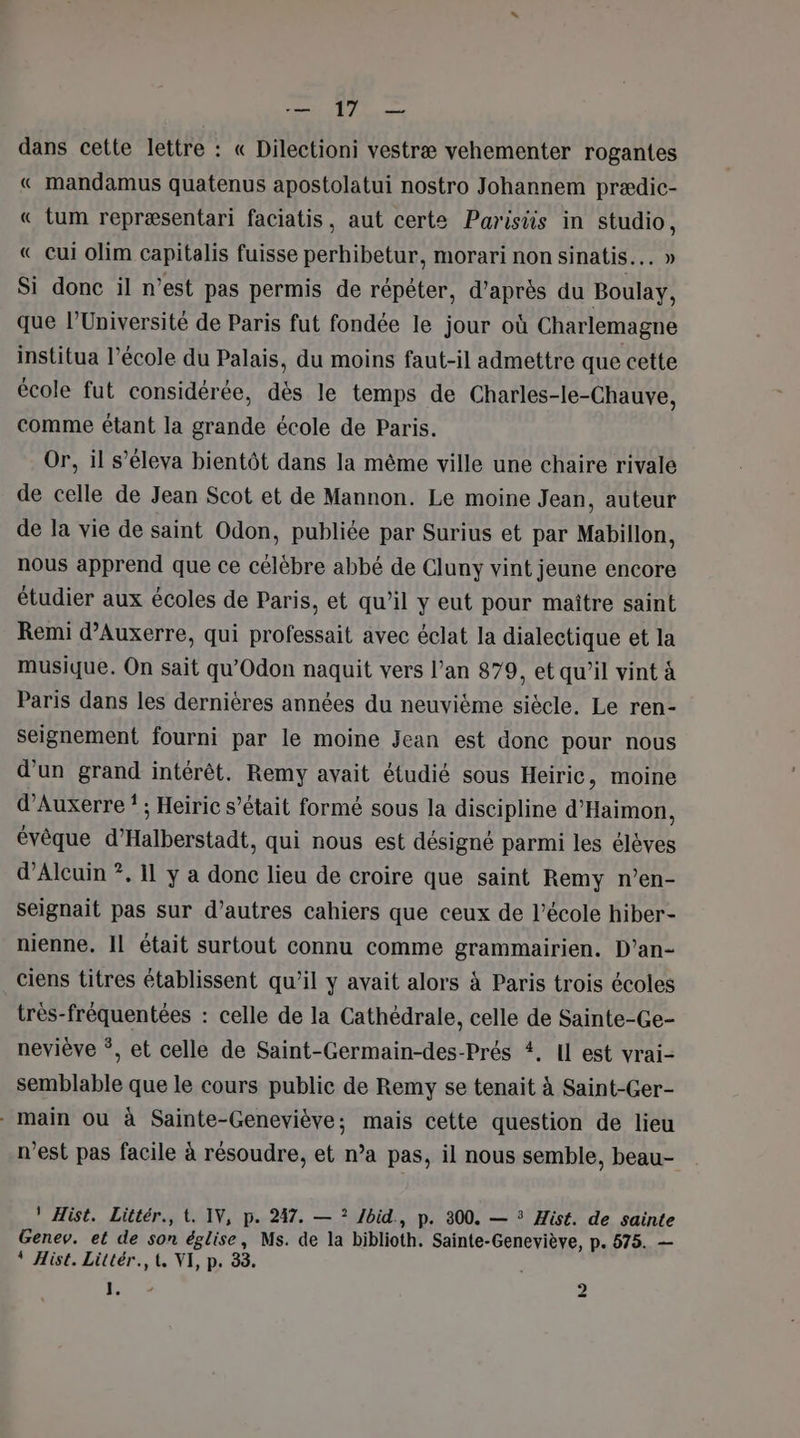 e®, | ls dans cette lettre : « Dilectioni vestræ vehementer rogantes « mandamus quatenus apostolatui nostro Johannem prædic- « tum repræsentari faciatis, aut certe Parisiis in studio, « cui olim capitalis fuisse perhibetur, morari non sinatis... » Si donc il n’est pas permis de répéter, d’après du Boulay, que l’Université de Paris fut fondée le jour où Charlemagne institua l’école du Palais, du moins faut-il admettre que cette école fut considérée, dès le temps de Charles-le-Chauve, comme étant la grande école de Paris. Or, il s’éleva bientôt dans la même ville une chaire rivale de celle de Jean Scot et de Mannon. Le moine Jean, auteur de la vie de saint Odon, publiée par Surius et par Mabillon, nous apprend que ce célèbre abbé de Cluny vint jeune encore étudier aux écoles de Paris, et qu’il y eut pour maître saint Remi d'Auxerre, qui professait avec éclat la dialectique et la musique. On sait qu’Odon naquit vers l’an 879, et qu’il vint à Paris dans les dernières années du neuvième siecle. Le ren- seignement fourni par le moine Jean est donc pour nous d'un grand intérêt. Remy avait étudié sous Heiric, moine d'Auxerre * ; Heiric s’était formé sous la discipline d'Haimon, évêque d’Halberstadt, qui nous est désigné parmi les élèves d’Alcuin ?. 11 y a donc lieu de croire que saint Remy n’en- seignait pas sur d’autres cahiers que ceux de l’école hiber- nienne. Il était surtout connu comme grammairien. D’an- ciens titres établissent qu’il y avait alors à Paris trois écoles très-fréquentées : celle de la Cathédrale, celle de Sainte-Ge- neviève *, et celle de Saint-Germain-des-Prés #, Il est vrai- semblable que le cours public de Remy se tenait à Saint-Ger- main ou à Sainte-Geneviève; mais cette question de lieu n'est pas facile à résoudre, et n’a pas, il nous semble, beau- ' Hist. Littér., t. IV, p. 247. — ? /bid, p. 300. — * Hist. de sainte Genev. et de son église, Ms. de la biblioth. Sainte-Geneviève, p. 575. — * Hist. Littér., t, VI, p. 388. Lo. + ”