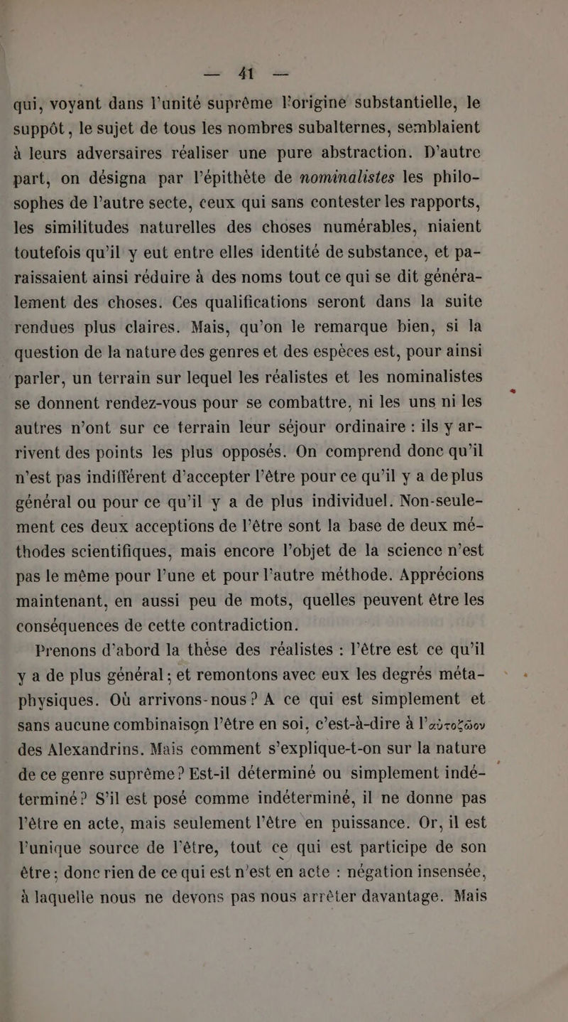 qui, voyant dans l'unité suprême l’origine substantielle, le suppôt , le sujet de tous les nombres subalternes, semblaient à leurs adversaires réaliser une pure abstraction. D'autre part, on désigna par l’épithète de nominalistes les philo- sophes de l’autre secte, ceux qui sans contester les rapports, les similitudes naturelles des choses numérables, niaient toutefois qu’il y eut entre elles identité de substance, et pa- raissaient ainsi réduire à des noms tout ce qui se dit généra- lement des choses. Ces qualifications seront dans la suite rendues plus claires. Mais, qu’on le remarque bien, si la question de la nature des genres et des espèces est, pour ainsi parler, un terrain sur lequel les réalistes et les nominalistes se donnent rendez-vous pour se combattre, ni les uns ni les autres n’ont sur ce terrain leur séjour ordinaire : ils y ar- rivent des points les plus opposés. On comprend donc qu’il n’est pas indifférent d'accepter l’être pour ce qu’il y a de plus général ou pour ce qu’il y a de plus individuel. Non-seule- ment ces deux acceptions de l’être sont la base de deux mé- thodes scientifiques, mais encore l’objet de la science n’est pas le même pour l’une et pour l’autre méthode. Apprécions maintenant, en aussi peu de mots, quelles peuvent être les conséquences de cette contradiction. Prenons d’abord la thèse des réalistes : l'être est ce qu’il y a de plus général ; et remontons avec eux les degrés méta- physiques. Où arrivons-nous ? À ce qui est simplement et sans aucune combinaison l'être en soi, c’est-à-dire à l’aÿroïéov des Alexandrins. Mais comment s’explique-t-on sur la nature _dece genre suprême ? Est-il déterminé ou simplement indé- terminé? S'il est posé comme indéterminé, il ne donne pas l'être en acte, mais seulement l'être en puissance. Or, il est l'unique source de l'être, tout ce qui est participe de son être ; donc rien de ce qui est n’est en acte : négation insensée, à laquelle nous ne devons pas nous arrêter davantage. Mais