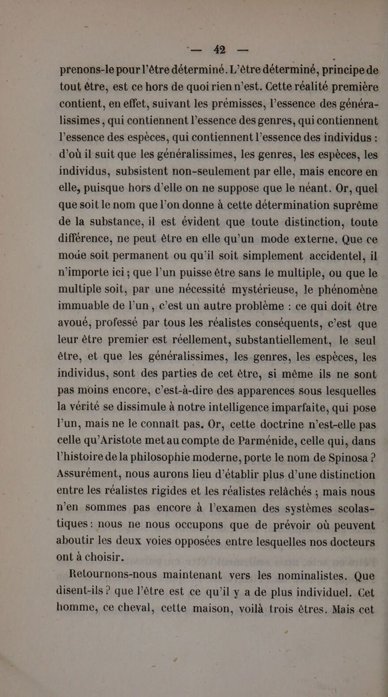 prenons-le pour l’étre déterminé. L'être déterminé, principede tout être, est ce hors de quoi rien n’est. Cette réalité première contient, en effet, suivant les prémisses, l'essence des généra- lissimes , qui contiennent l’essence des genres, qui contiennent l'essence des espèces, qui contiennent l’essence des individus : d’où il suit que les généralissimes, les genres, les espèces, les individus, subsistent non-seulement par elle, mais encore en elle, puisque hors d’elle on ne suppose que le néant. Or, quel que soit le nom que l’on donne à cette détermination suprême de la substance, il est évident que toute distinction, toute différence, ne peut être en elle qu’un mode externe. Que ce moüe soit permanent ou qu’il soit simplement accidentel, il n'importe ici ; que l’un puisse être sans {e multiple, ou que le multiple soit, par une nécessité mystérieuse, le phénomène immuable de l’un, c’est un autre problème : ce qui doit être avoué, professé par tous les réalistes conséquents, c’est que leur être premier est réellement, substantiellement, le seul être, et que les généralissimes, les-genres, les espèces, les individus, sont des parties de cet être, si même ils ne sont pas moins encore, c'est-à-dire des apparences sous lesquelles la vérité se dissimule à notre intelligence imparfaite, qui pose l’un, mais ne le connaît pas. Or, cette doctrine n’est-elle pas celle qu’Aristote met au compte de Parménide, celle qui, dans l’histoire de la philosophie moderne, porte le nom de Spinosa ? Assurément, nous aurons lieu d'établir plus d’une distinction entre les réalistes rigides et les réalistes relâchés ; mais nous n’en sommes pas encore à l'examen des systèmes scolas- tiques : nous ne nous occupons que de prévoir où peuvent aboutir les deux voies opposées entre lesquelles nos docteurs ont à choisir. Relournons-nous maintenant vers les nominalistes. Que disent-ils ? que l’être est ce qu’il y a de plus individuel. Cet homme, ce cheval, cette maison, voilà trois êtres. Mais cet