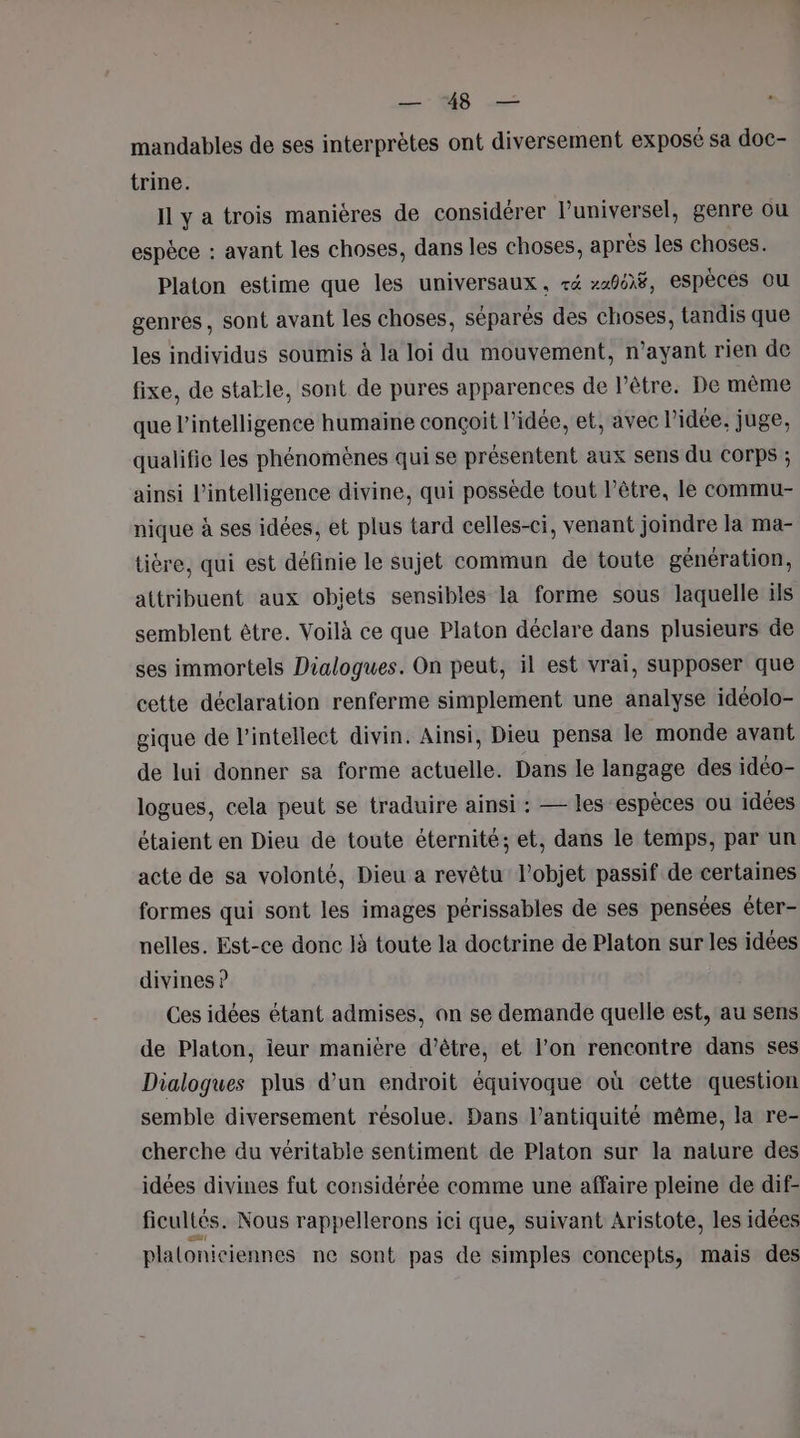 Dr Les - mandables de ses interprètes ont diversement exposé sa doc- trine. Il y a trois manières de considérer l’universel, genre ou espèce : avant les choses, dans les choses, après les choses. Platon estime que les universaux, ré »21968, espèces ou genres, sont avant les choses, séparés des choses, tandis que les individus soumis à la loi du mouvement, n’ayant rien de fixe, de stable, sont de pures apparences de l'être. De même que l'intelligence humaine conçoit l’idée, et, avec l’idée, juge, qualifie les phénomènes qui se présentent aux sens du COrps ; ainsi l'intelligence divine, qui possède tout l'être, le commu- nique à ses idées, et plus tard celles-ci, venant joindre la ma- tière, qui est définie le sujet commun de toute génération, attribuent aux obiets sensibles la forme sous laquelle ils semblent être. Voilà ce que Platon déclare dans plusieurs de ses immortels Dialogues. On peut, il est vrai, supposer que cette déclaration renferme simplement une analyse idéolo- gique de l’inteliect divin. Ainsi, Dieu pensa le monde avant de lui donner sa forme actuelle. Dans le langage des idéo- logues, cela peut se traduire ainsi : — les espèces ou idées étaient en Dieu de toute éternité; et, dans le temps, par un acte de sa volonté, Dieu a revêtu l’objet passif de certaines formes qui sont les images périssables de ses pensées éter- nelles. Est-ce donc Jà toute la doctrine de Platon sur les idées divines ? Ces idées étant admises, an se demande quelle est, au sens de Platon, ieur manière d’être, et l’on rencontre dans ses Dialogues plus d’un endroit équivoque où cette question semble diversement résolue. Dans l’antiquité même, la re- cherche du véritable sentiment de Platon sur la nature des idées divines fut considérée comme une affaire pleine de dif- ficultés. Nous rappellerons ici que, suivant Aristote, les idées plalonieiennes ne sont pas de simples concepts, mais des