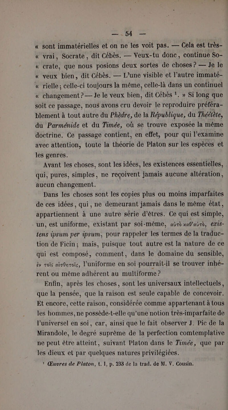 PN « sont immatérielles et on ne les voit pas. — Cela est très- « vrai, Socrate, dit Cébès. — Veux-tu donc, continue So- « crate, que nous posions deux sortes de choses ? — Je le « veux bien, dit Cébès. — L’une visible et l’autre immaté- « rielle; celle-ci toujours la même, celle-là dans un continuel « changement ? — Je le veux bien, dit Cébès *. » Si long que soit ce passage, nous avons cru devoir le reproduire préféra- blement à tout autre du Phèdre, de la République, du Thériète, du Parménide et du Timée, où se trouve exposée la même doctrine. Ce passage contient, en effet, pour qui l’examine avec attention, toute la théorie de Platon sur les espèces et les genres. Avant les choses, sont les idées, les existences essentielles, qui, pures, simples, ne reçoivent jamais aucune altération, aucun changement. Dans les choses sont les copies plus ou moins imparfaites de ces idées, qui, ne demeurant jamais dans le même état, appartiennent à une autre série d'êtres. Ce qui est simple, - un, est uniforme, existant par soi-même, aùro tab 400, exis- tens ipsum per ipsum, pour rappeler les termes de la traduc- tion de Ficin; mais, puisque tout autre est la nature de ce qui est composé, comment, dans le domaine du sensible, &amp;y vois air0nroi, l'uniforme en soi pourrait-il se trouver inhé- rent ou même adhérent au multiforme ? Enfin, après les choses, sont les universaux intellectuels, que la pensée, que la raison est seule capable de concevoir. Et encore, cette raison, considérée comme appartenant à tous les hommes, ne possède-t-elle qu’une notion très-imparfaite de l’universel en soi, car, ainsi que le fait observer J. Pic de la Mirandole, le degré suprême de la perfection comtemplative ne peut être atteint, suivant Platon dans le Timée, que par. les dieux et par quelques natures privilégiées.