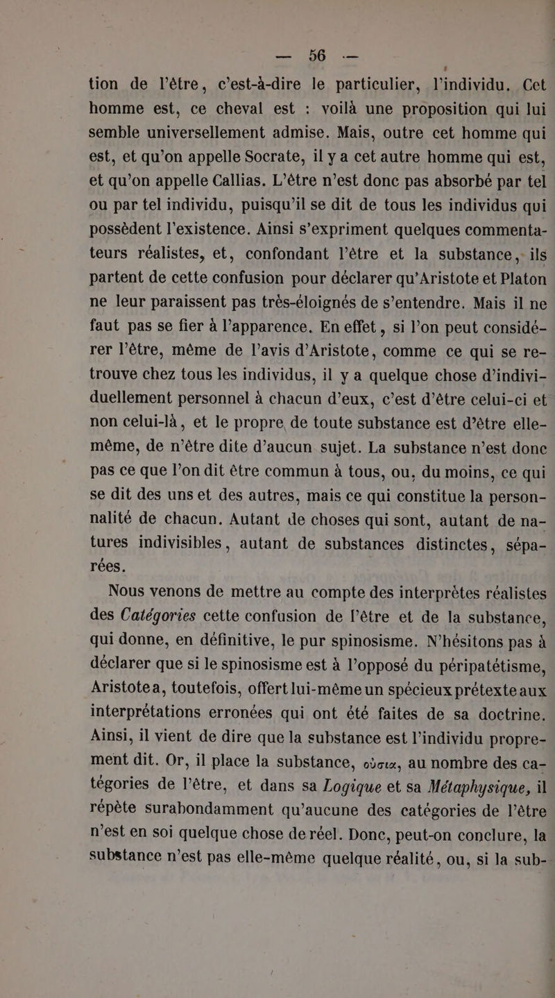 SAT Der tion de l'être, c’est-à-dire le particulier, l'individu. Cet homme est, ce cheval est : voilà une proposition qui lui semble universellement admise. Mais, outre cet homme qui est, et qu’on appelle Socrate, il y a cet autre homme qui est, et qu’on appelle Callias. L'être n’est donc pas absorbé par tel ou par tel individu, puisqu'il se dit de tous les individus qui possèdent l'existence. Ainsi s'expriment quelques commenta- teurs réalistes, et, confondant l’être et la substance ,- ils partent de cette confusion pour déclarer qu’Aristote et Platon ne leur paraissent pas très-éloignés de s'entendre. Mais il ne faut pas se fier à l'apparence. En effet, si l’on peut considé- rer l’être, même de l'avis d’Aristote, comme ce qui se re- trouve chez tous les individus, il y a quelque chose d’indivi- duellement personnel à chacun d’eux, c’est d’être celui-ci et non celui-là, et le propre de toute substance est d’être elle- même, de n'être dite d’aucun sujet. La substance n’est donc pas ce que l’on dit être commun à tous, ou, du moins, ce qui se dit des uns et des autres, mais ce qui constitue la person- nalité de chacun. Autant de choses qui sont, autant de na- tures indivisibles, autant de substances distinctes, sépa- rées. Nous venons de mettre au compte des interprètes réalistes des Catégories cette confusion de l'être et de la substance, qui donne, en définitive, le pur spinosisme. N’hésitons pas à déclarer que si le spinosisme est à l’opposé du péripatétisme, Aristotea, toutefois, offert lui-même un spécieux prétexteaux interprétations erronées qui ont été faites de sa doctrine. Ainsi, il vient de dire que la substance est l'individu propre- ment dit. Or, il place la substance, oùcux, au nombre des ca- tégories de l’être, et dans sa Logique et sa Métaphysique, il répète surabondamment qu'aucune des catégories de l’être n’est en soi quelque chose de réel. Donc, peut-on conclure, la substance n’est pas elle-même quelque réalité, ou, si la sub-.