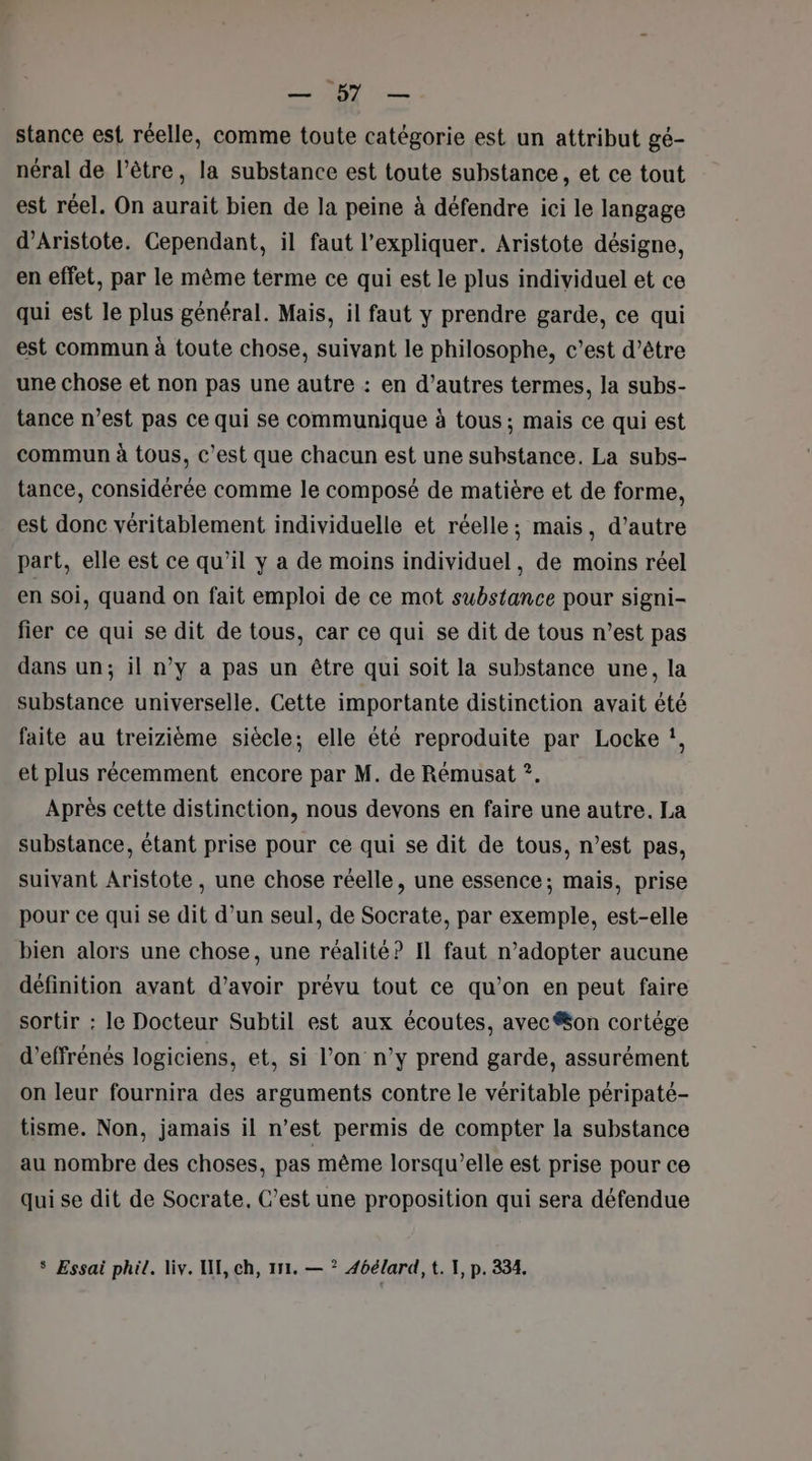 ES 1, ATOS stance est réelle, comme toute catégorie est un attribut gé- néral de l’être, la substance est toute substance, et ce tout est réel. On aurait bien de la peine à défendre ici le langage d’Aristote. Cependant, il faut l'expliquer. Aristote désigne, en effet, par le même terme ce qui est le plus individuel et ce qui est le plus général. Mais, il faut y prendre garde, ce qui est commun à toute chose, suivant le philosophe, c’est d’être une chose et non pas une autre : en d’autres termes, la subs- tance n’est pas ce qui se communique à tous; mais ce qui est commun à tous, c’est que chacun est une substance. La subs- tance, considérée comme le composé de matière et de forme, est donc véritablement individuelle et réelle; mais, d’autre part, elle est ce qu’il y a de moins individuel, de moins réel en soi, quand on fait emploi de ce mot substance pour signi- fier ce qui se dit de tous, car ce qui se dit de tous n’est pas dans un; il n’y a pas un être qui soit la substance une, la substance universelle, Cette importante distinction avait été faite au treizième siècle; elle été reproduite par Locke !, et plus récemment encore par M. de Rémusat ?. Après cette distinction, nous devons en faire une autre. La substance, étant prise pour ce qui se dit de tous, n’est pas, suivant Aristote , une chose réelle, une essence; mais, prise pour ce qui se dit d’un seul, de Socrate, par exemple, est-elle bien alors une chose, une réalité? Il faut n’adopter aucune définition avant d’avoir prévu tout ce qu’on en peut faire sortir : le Docteur Subtil est aux écoutes, avec on cortège d’effrénés logiciens, et, si l’on n’y prend garde, assurément on leur fournira des arguments contre le véritable péripaté- tisme. Non, jamais il n’est permis de compter la substance au nombre des choses, pas même lorsqu'elle est prise pour ce qui se dit de Socrate, C’est une proposition qui sera défendue