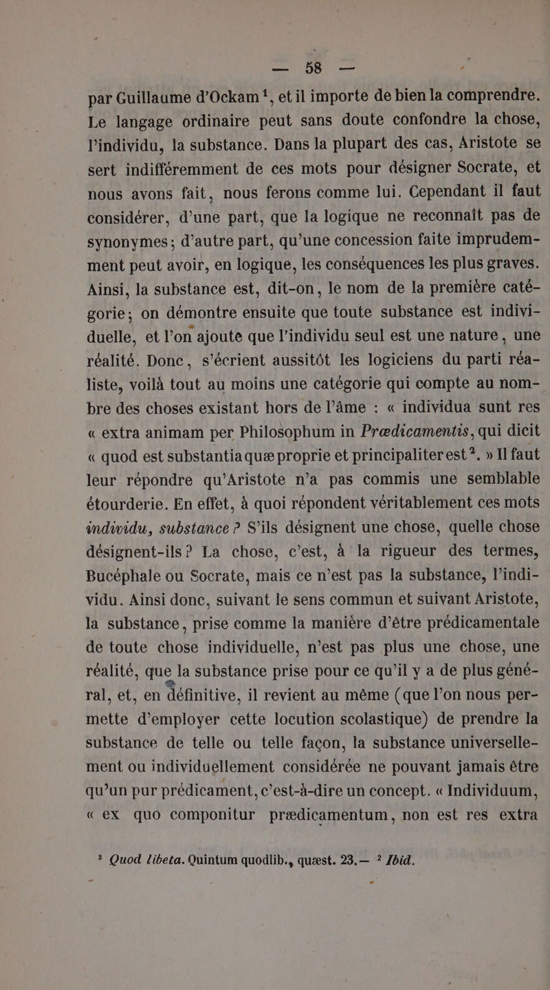 pour: ee - par Guillaume d’Ockam!, et il importe de bien la comprendre. Le langage ordinaire peut sans doute confondre la chose, l'individu, la substance. Dans la plupart des cas, Aristote se sert indifféremment de ces mots pour désigner Socrate, et nous avons fait, nous ferons comme lui. Cependant il faut considérer, d’une part, que la logique ne reconnaît pas de synonymes ; d'autre part, qu’une concession faite imprudem- ment peut avoir, en logique, les conséquences les plus graves. Ainsi, la substance est, dit-on, le nom de la première caté- gorie; on démontre ensuite que toute substance est indivi- duelle, et l’on ajoute que l'individu seul est une nature, une réalité. Donc, s’écrient aussitôt les logiciens du parti réa- liste, voilà tout au moins une catégorie qui compte au nom- bre des choses existant hors de l’âme : « individua sunt res « extra animam per Philosophum in Prædicamentis, qui dicit « quod est substantiaquæ proprie et principaliter est ?. » Il faut leur répondre qu'Aristote n’a pas commis une semblable étourderie. En effet, à quoi répondent véritablement ces mots individu, substance ? S'ils désignent une chose, quelle chose désignent-ils ? La chose, c’est, à la rigueur des termes, Bucéphale ou Socrate, mais ce n’est pas la substance, l’indi- vidu. Ainsi donc, suivant le sens commun et suivant Aristote, la substance, prise comme la manière d’être prédicamentale de toute chose individuelle, n’est pas plus une chose, une réalité, que la substance prise pour ce qu’il y a de plus géné- ral, et, en définitive, il revient au même (que l’on nous per- mette d'employer cette locution scolastique) de prendre la substance de telle ou telle façon, la substance universelle- ment ou individuellement considérée ne pouvant jamais être qu’un pur prédicament, c’est-à-dire un concept. « Individuum, « ex quo componitur prædicamentum, non est res extra * Quod libeta. Quintum quodlib., quæst. 23.— ? Zbid.