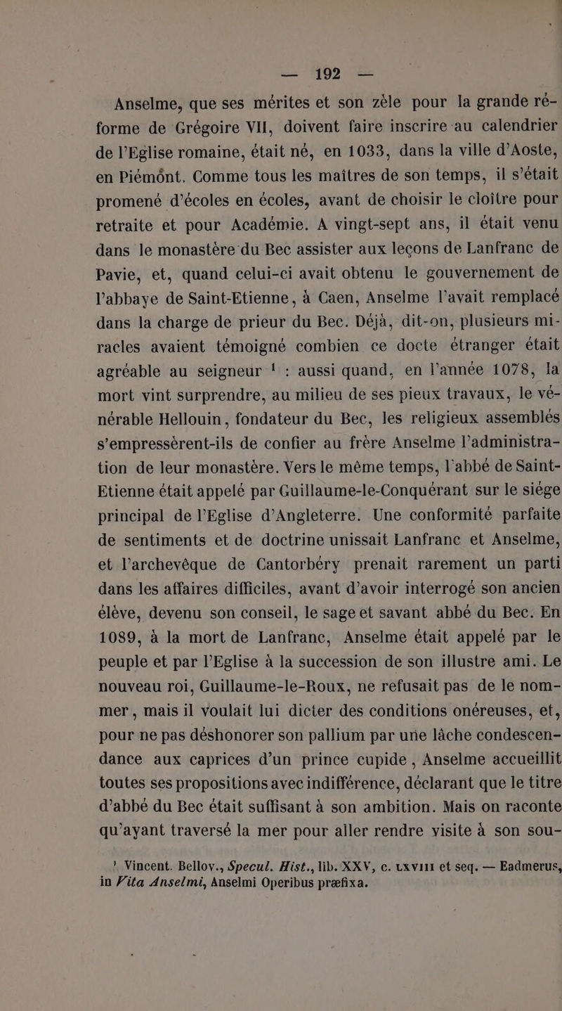 Anselme, que ses mérites et son zèle pour la grande ré- forme de Grégoire VII, doivent faire inscrire au calendrier de l'Eglise romaine, était né, en 1033, dans la ville d'Aoste, en Piémônt. Comme tous les maîtres de son temps, il s’était promené d'écoles en écoles, avant de choisir le cloitre pour retraite et pour Académie. A vingt-sept ans, il était venu dans le monastère du Bec assister aux lecons de Lanfranc de Pavie, et, quand celui-ci avait obtenu le gouvernement de l'abbaye de Saint-Etienne, à Caen, Anselme l'avait remplacé dans la charge de prieur du Bec. Déjà, dit-on, plusieurs mi- racles avaient témoigné combien ce docte étranger était agréable au seigneur ! : aussi quand, en l'année 1078, la mort vint surprendre, au milieu de ses pieux travaux, le vé- nérable Hellouin, fondateur du Bec, les religieux assemblés s’empressérent-ils de confier au frère Anselme l’administra- tion de leur monastère. Vers le même temps, l'abbé de Saint- Etienne était appelé par Guillaume-le-Conquérant sur le siége principal de l'Eglise d'Angleterre. Une conformité parfaite de sentiments et de doctrine unissait Lanfranc et Anselme, et l'archevêque de Cantorbéry prenait rarement un parti dans les affaires difficiles, avant d’avoir interrogé son ancien élève, devenu son conseil, le sage et savant abbé du Bec. En 1089, à la mort de Lanfranc, Anselme était appelé par le peuple et par l'Eglise à la succession de son illustre ami. Le nouveau roi, Guillaume-le-Roux, ne refusait pas de le nom- mer, mais il voulait lui dicter des conditions onéreuses, et, pour ne pas déshonorer son pallium par une lâche condescen- dance aux caprices d’un prince cupide , Anselme accueillit toutes ses propositions avec indifférence, déclarant que le titre d’abbé du Bec était suffisant à son ambition. Mais on raconte qu'ayant traversé la mer pour aller rendre visite à son sou- ! Vincent. Bellov., Specul. Hist., lib. XXV, c. cxvint et seq. — Eadmerus, in Vita Anselmi, Anselmi Operibus præfixa.