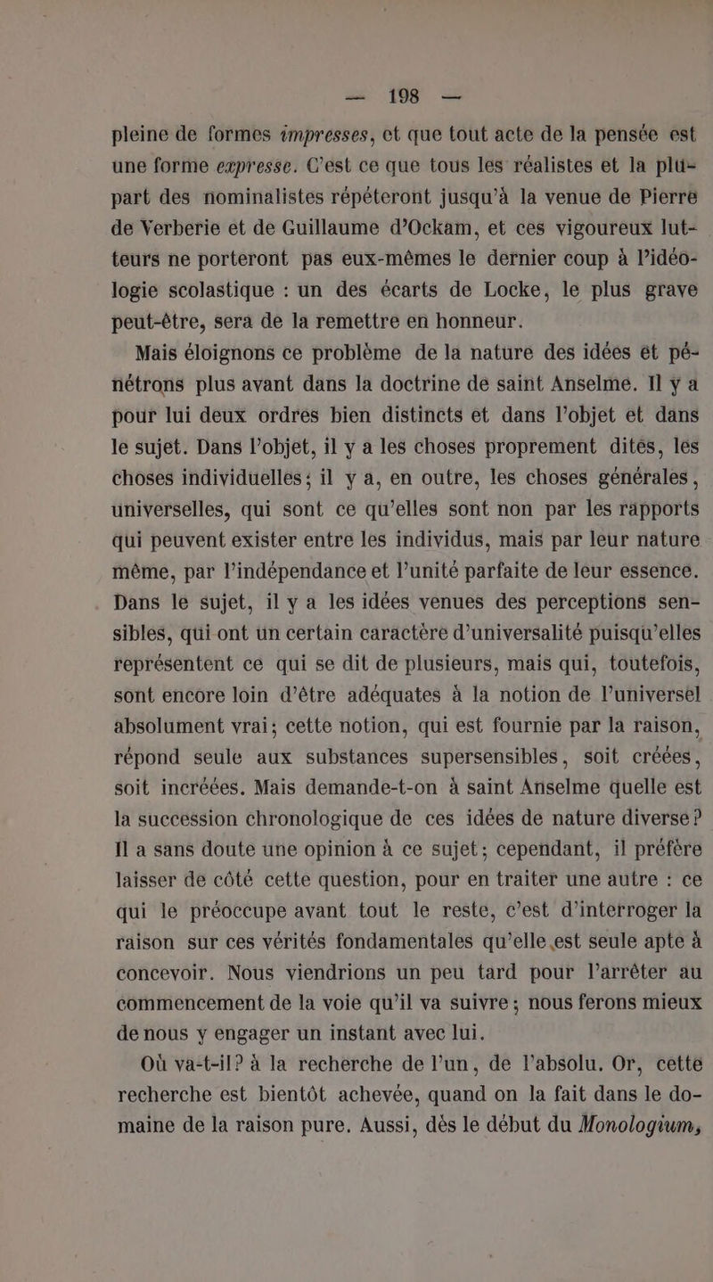 pleine de formes impresses, et que tout acte de la pensée est une forme expresse. C’est ce que tous les réalistes et la plu- part des nominalistes répéteront jusqu’à la venue de Pierre de Verberie et de Guillaume d’Ockam, et ces vigoureux lut- teurs ne porteront pas eux-mêmes le dernier coup à l’idéo- logie scolastique : un des écarts de Locke, le plus grave peut-être, sera de la remettre en honneur. Mais éloignons ce problème de la nature des idées ét pé- nétrons plus avant dans la doctrine de saint Anselme. Il y a pour lui deux ordres bien distincts et dans l’objet et dans le sujet. Dans l’objet, il y a les choses proprement dités, les choses individuelles ; il y a, en outre, les choses générales , universelles, qui sont ce qu'elles sont non par les rapports qui peuvent exister entre les individus, mais par leur nature même, par l'indépendance et l’unité parfaite de leur essence. Dans le sujet, il y a les idées venues des perceptions sen- sibles, qüi ont un certain caractère d’universalité puisqu'elles représentent ce qui se dit de plusieurs, mais qui, toutefois, sont encore loin d’être adéquates à la notion de l’universel absolument vrai; cette notion, qui est fournie par la raison, répond seule aux substances supersensibles, soit créées, soit incréées. Mais demande-t-on à saint Anselme quelle est la succession chronologique de ces idées de nature diverse ? Îl a sans doute une opinion à ce sujet; cependant, il préfère laisser de côté cette question, pour en traiter une autre : ce qui le préoccupe avant tout le reste, c’est d'interroger la raison sur ces vérités fondamentales qu’elle est seule apte à concevoir. Nous viendrions un peu tard pour l'arrêter au commencement de la voie qu’il va suivre ; nous ferons mieux de nous y engager un instant avec lui. Où va-t-il? à la recherche de l’un, de l’absolu. Or, cette recherche est bientôt achevée, quand on la fait dans le do- maine de la raison pure. Aussi, dès le début du Monologium,