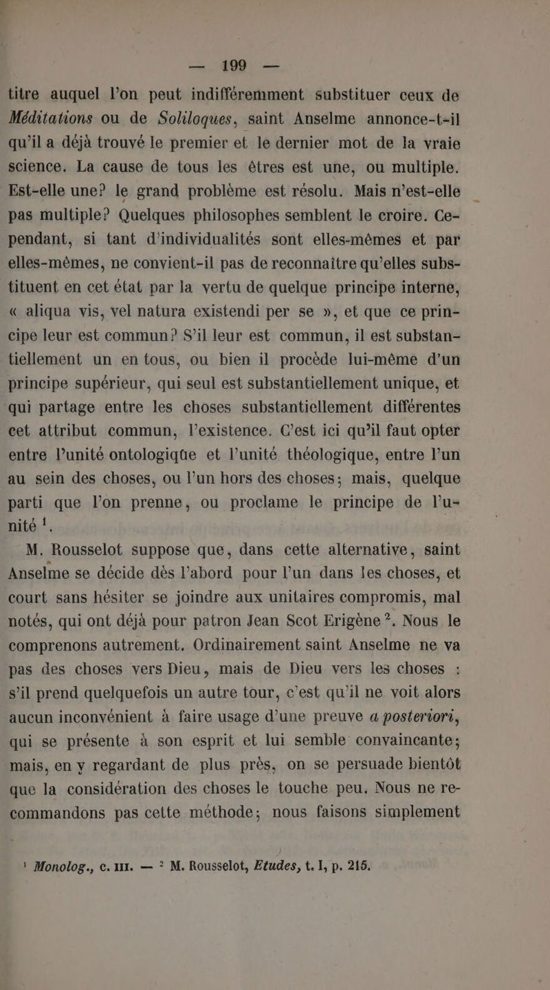 titre auquel l’on peut indifféremment substituer ceux de Méditations ou de Sokiloques, saint Anselme annonce-t-il qu’il a déjà trouvé le premier et le dernier mot de la vraie science. La cause de tous les êtres est une, ou multiple. Est-elle une? le grand problème est résolu. Mais n'est-elle pas multiple? Quelques philosophes semblent le croire. Ce- pendant, si tant d’individualités sont elles-mêmes et par elles-mêmes, ne convient-il pas de reconnaitre qu’elles subs- tituent en cet état par la vertu de quelque principe interne, « aliqua vis, vel natura existendi per se », et que ce prin- cipe leur est commun? S’il leur est commun, il est substan- tiellement un en tous, ou bien il procède lui-même d’un principe supérieur, qui seul est substantiellement unique, et ‘qui partage entre les choses substantiellement différentes cet attribut commun, l'existence. C’est ici qu’il faut opter entre l’unité ontologique et l’unité théologique, entre l’un au sein des choses, ou l’un hors des choses; mais, quelque parti que l’on prenne, ou proclame le principe de lu- nité !, M. Rousselot suppose que, dans cette alternative, saint Anselme se décide dès l’abord pour l’un dans les choses, et court sans hésiter se joindre aux unitaires compromis, mal notés, qui ont déjà pour patron Jean Scot Erigène ?. Nous le comprenons autrement. Ordinairement saint Anselme ne va pas des choses vers Dieu, mais de Dieu vers les choses : s’il prend quelquefois un autre tour, c’est qu'il ne voit alors aucun inconvénient à faire usage d’une preuve a posteriori, qui se présente à son esprit et lui semble convaincante; mais, en y regardant de plus près, on se persuade bientôt que la considération des choses le touche peu. Nous ne re- commandons pas cette méthode; nous faisons simplement Monolog., c. xt. — ? M. Rousselot, Etudes, t. I, p. 215.