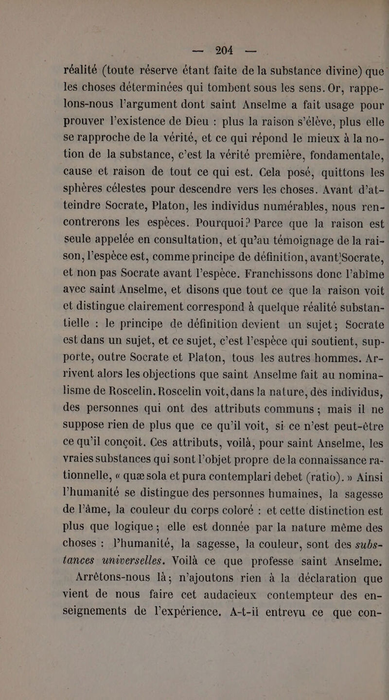 réalité (toute réserve étant faite de la substance divine) que les choses déterminées qui tombent sous les sens. Or, rappe- lons-nous l'argument dont saint Anselme a fait usage pour prouver l'existence de Dieu : plus la raison s'élève, plus elle se rapproche de la vérité, et ce qui répond le mieux à la no- tion de la substance, c’est la vérité première, fondamentale, cause et raison de tout ce qui est. Cela posé, quittons les sphères célestes pour descendre vers les choses. Avant d’at- teindre Socrate, Platon, les individus numérables, nous ren- contrerons les espèces. Pourquoi? Parce que la raison est seule appelée en consultation, et qu’au témoignage de la rai- son, l'espèce est, comme principe de définition, avant'Socrate, et non pas Socrate avant l’espèce. Franchissons done l’abîme avec saint Anselme, et disons que tout ce que la raison voit et distingue clairement correspond à quelque réalité substan- tielle : le principe de définition devient un sujet; Socrate est dans un sujet, et ce sujet, c’est l'espèce qui soutient, sup- porte, outre Socrate et Platon, tous les autres hommes. Ar- rivent alors les objections que saint Anselme fait au nomina- lisme de Roscelin. Roscelin voit, dans la nature, dès individus, des personnes qui ont des attributs communs ; mais il ne suppose rien de plus que ce qu’il voit, si ce n’est peut-être ce qu’il conçoit. Ces attributs, voilà, pour saint Anselme, les vraies substances qui sont l’objet propre dela connaissance ra- tionnelle, « quæ sola et pura contemplari debet (ratio). » Ainsi l'humanité se distingue des personnes humaines, la sagesse de l’âme, la couleur du corps coloré : et cette distinction est plus que logique; elle est donnée par la nature même des choses : lhumanité, la sagesse, la couleur, sont des subs- lances universelles. Voilà ce que professe saint Anselme, Arrêtons-nous là; n’ajoutons rien à la déclaration que vient de nous faire cet audacieux contempteur des en- seignements de l’expérience, A-t-il entrevu ce que con-