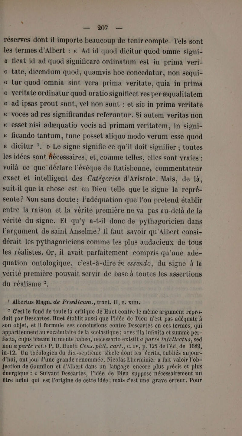 réserves dont il importe beaucoup de tenir compte. Tels sont les termes d’Albert : « Ad id quod dicitur quod omne signi- « ficat id ad quod significare ordinatum est in prima veri- « tate, dicendum quod, quamvis hoc concedatur, non sequi- « tur quod omnia sint vera prima veritate, quia in prima « veritate ordinatur quod oratiosignificet res per æqualitatem « ad ipsas prout sunt, vel non sunt : et sic in prima veritate « voces ad res significandas referuntur. Si autem veritas non « esset nisi adæquatio vocis ad primam veritatem, in signi- « ficando tantum, tunc posset aliquo modo verum esse quod « dicitur *. » Le signe signifie ce qu’il doit signifier ; toutes les idées sont fiécessaires, et, comme telles, elles sont vraies : voilà ce que déclare l’évêque de Ratisbonne, commentateur exact et intelligent des Catégories d'Aristote. Mais, de là, suit-il que la chose est en Dieu telle que le signe la repré- sente? Non sans doute ; l'adéquation que l’on prétend établir entre la raison et la vérité première ne va pas au-delà de la vérité du signe. El qu'y a-t-il done de pythagoricien dans l’argument de saint Anselme? Ii faut savoir qu’Albert consi- dérait les pythagoriciens comme les plus audacieux de tous les réalistes. Or, il ayait parfaitement compris qu’une adé- quation ontologique, c’est-à-dire in essendo, du signe à la vérité première pouvait servir de base à toutes les assertions du réalisme ?. ? Albertus Magn. de Prædicam., tract. I, c. xuxs. ? C’est le fond de toute la critique de Huet contre le même argument repro- duit par Descartes. Huet établit aussi que l’idée de Dieu n’est pas adéquate à son objet, et il formule ses conclusions contre Descartes en ces termes, qui appartiennent au vocabulaire de la scolastique : «res illa infinita et summe per- fecta, cujus idæam in mente habeo, necessario existit a parte intellectus, sed non a parte rei.s P. D. Huetii Cens.phil. cart., c.1v, p. 125 de l’éd. de 1689, in-12. Un théologien du dix-septième siècle dont les écrits, oubliés aujour- d’hui, ont joui d’une grande renommée, Nicolas Lherminier a fait valoir l’ob- jection de Gaunilon et d'Albert dans un langage encore plus précis et plus énergique : « Suivant Descartes, l’idée de Dieu suppose nécessairement un être infini qui est l’origine de cette idée ; mais c’est une grave erreur, Pour