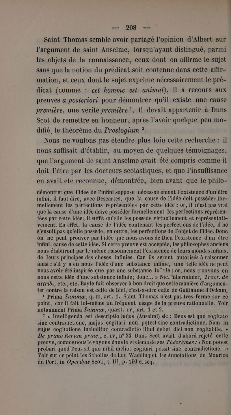 Saint Thomas semble avoir partagé l'opinion d’Albert sur l'argument de saint Anselme, lorsqu’ayant distingué, parmi les objets de la connaissance, ceux dont on affirme le sujet sans que la notion du prédicat soit contenue dans cette affir- mation, et ceux dont le sujet exprime nécessairement le pré- dicat (comme : cet homme est animal), il a recours aux preuves a posteriori pour démontrer qu’il existe une cause première, une vérité première !. 11 devait appartenir à Duns Scot de remettre en honneur, après l’avoir quelque peu mo- difié, le théorème du Proslogium ?. Nous ne voulons pas étendre plus loin cette recherche : il nous suffisait d'établir, au moyen de quelques témoignages, que l’argument de saint Anselme avait été compris comme il doit l’être par les docteurs scolastiques, et que l’insuflisance en avait été reconnue, démontrée, bien avant que le philo- démontrer que l’idée de l'infini suppose nécessairement l’existence d’un être infini, il faut dire, avec Descartes, que la cause de l’idée doit posséder for- mellement les perfections représentées par cette idée : or, il n’est pas vrai que la cause d’une idée doive posséder formellement les perfections représen- tées par cette idée; il suffit qu’elle les possède virtuellement et représentati- vement. En effet, la cause de l'idée contenant les perfections de l’idée, il ne s'ensuit pas qu’elle possède, en outre, les perfections de l'objet de l’idée. Donc on ne peut prouver par l’idée que nous avons de Dieu l'existence d’un être infini, cause de cette idée. Si cette preuve est acceptée, les philosophes anciens nous établiront par le même raisonnement l’existence de leurs mondes infinis, de leurs principes des choses infinies. Car ils seront autorisés à raisonner ainsi : s’il y a en nous l’idée d’une substance infinie, une telle idée ne peut nous avoir été inspirée que par une substance in’ ie : or, nous trouvons en nous cette idée d’une substance infinie; donc... » Nic. vherminier, Tract. de attrib., etc., etc. Bayle fait observer à bon droit que cette manière d’argumen- ter contre la raison est celle de Biel, c’est-à-dire celle de Guillaume d'Ockam, ! Prima Summæ, q. 11, art. 1. Saint Thomas n’est pas très-ferme sur ce point, car il fait lui-même un fréquent usage de la preuve rationnelle. Voir notamment Prima Summæ, quæst. 1v, art. { et 2. ? « Intelligenda est descriptio hujus (Anselmi) sic : Deus est quo cogitato sine contradictione, majus cogitari non potest sine contradictione. Nam in cujus cogitatione includitur contradictio illud debet dici non cogitabile. » De primo Rerum princ., ©. 1v, n° 24. Duns Scot avait d’abord rejeté cette preuve, commenousle voyons dansle sixième de ses T'héorèmes : « Non potest probari quod Deus sit quo nihil melius cogitari possit sine contradietione. » Voir sur ce point les Scholies de Luc Wadding et les Annolations de Maurice du Port, in Operibus Scoti, t. I}, p. 293 et seq.