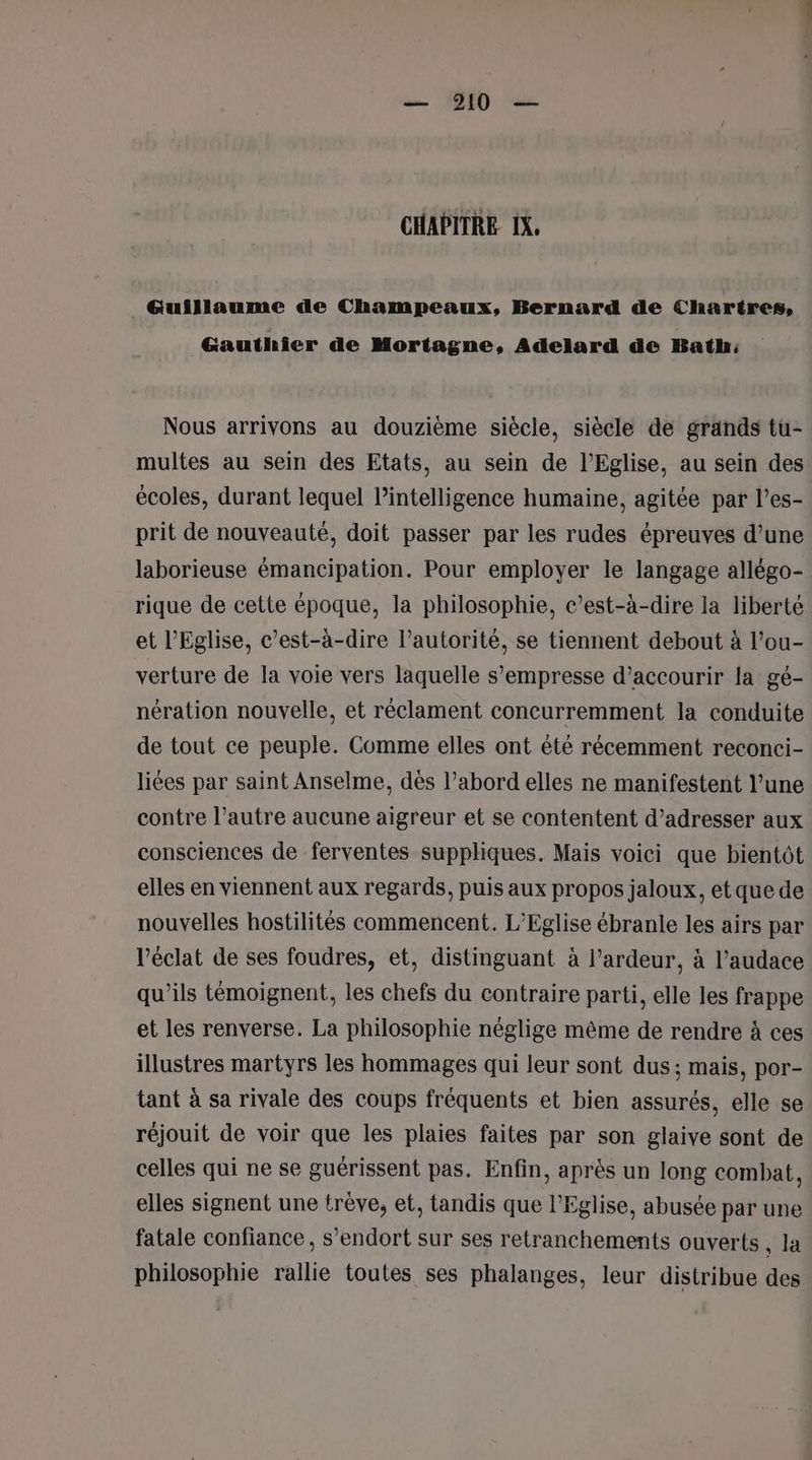 CHAPITRE IX, _ Guillaume de Champeaux, Bernard de Chartres, Gauthier de Mortagne, Adelard de Bath: Nous arrivons au douzième siècle, siècle de grands tu- multes au sein des Etats, au sein de l'Eglise, au sein des écoles, durant lequel l'intelligence humaine, agitée par l’es- prit de nouveauté, doit passer par les rudes épreuves d’une laborieuse émancipation. Pour employer le langage allégo- rique de cette époque, la philosophie, c’est-à-dire la liberté et l'Eglise, c’est-à-dire l’autorité, se tiennent debout à l’ou- verture de la voie vers laquelle s’empresse d’accourir la gé- nération nouvelle, et réclament concurremment la conduite de tout ce peuple. Comme elles ont été récemment reconci- liées par saint Anselme, dès l’abord elles ne manifestent l’une contre l’autre aucune aigreur et se contentent d’adresser aux consciences de ferventes suppliques. Mais voici que bientôt elles en viennent aux regards, puis aux propos jaloux, etquede nouvelles hostilités commencent. L'Eglise ébranle les airs par l'éclat de ses foudres, et, distinguant à l’ardeur, à l’audace qu'ils témoignent, les chefs du contraire parti, elle les frappe et les renverse. La philosophie néglige même de rendre à ces illustres martyrs les hommages qui leur sont dus; mais, por- tant à sa rivale des coups fréquents et bien assurés, elle se réjouit de voir que les plaies faites par son glaive sont de celles qui ne se guérissent pas. Enfin, après un long combat, elles signent une trêve, et, tandis que l'Eglise, abusée par une fatale confiance, s’endort sur ses retranchements ouverts , la philosophie rallie toutes ses phalanges, leur distribue des