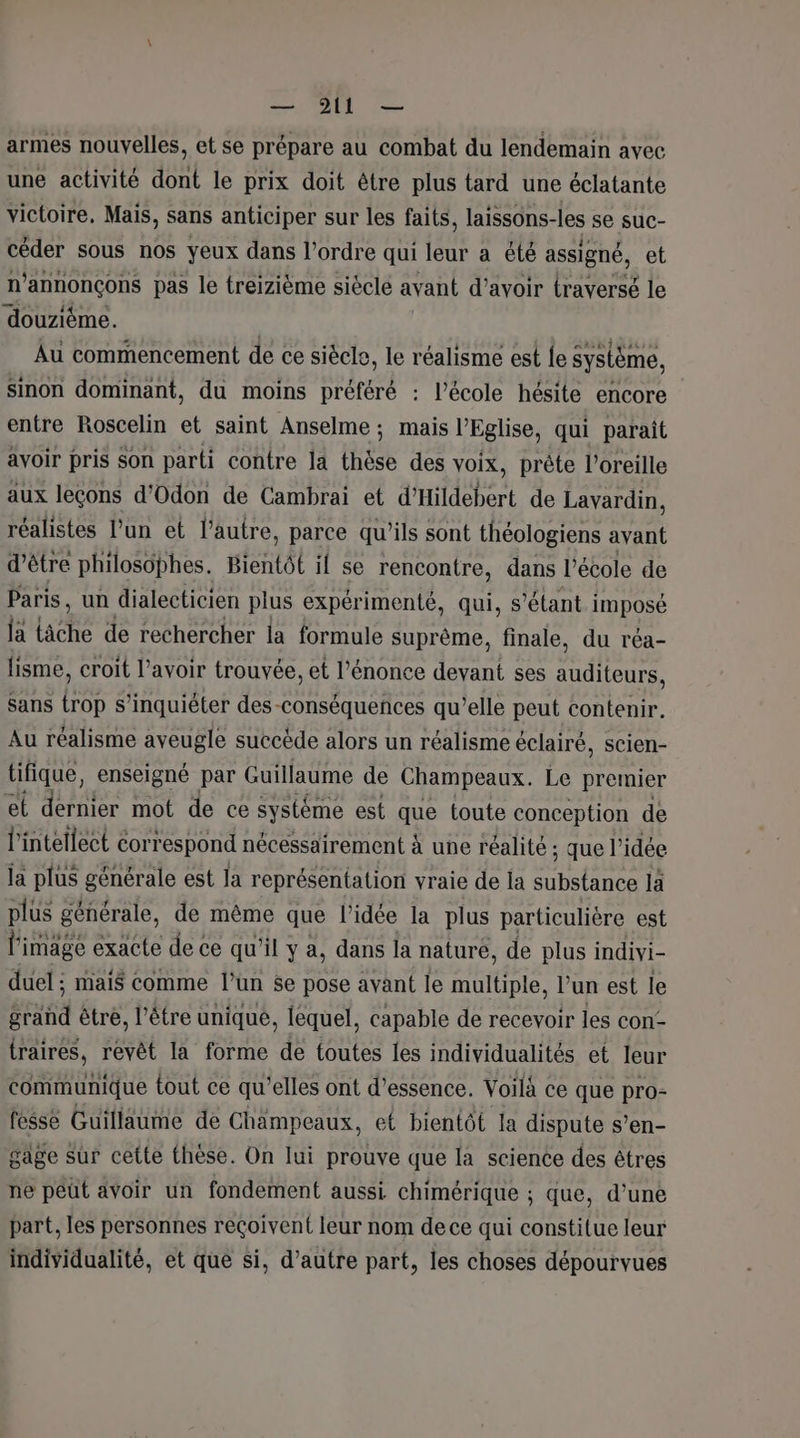 armes nouvelles, et se prépare au combat du lendemain avec une activité dont le prix doit être plus tard une éclatante victoire, Mais, sans anticiper sur les faits, laissons-les se suc- céder sous nos yeux dans l’ordre qui leur a été assigné, et n’annonçons pas le treizième siècle avant d’avoir traversé le douzième. | | Au commencement de ce siècle, le réalisme est fe système, sinon dominant, du moins préféré : l’école hésite encore entre Roscelin et saint Anselme; mais l'Eglise, qui paraît avoir pris son parti contre la thèse des voix, prête l'oreille aux leçons d'Odon de Cambrai et d'Hildebert de Lavardin, réalistes l’un et l’autre, parce qu'ils sont théologiens avant d’être philosophes. tientôl il se rencontre, dans l’école de Paris, un dialecticien plus expérimenté, qui, s'étant imposé ja { lache de rechercher la formule suprême, finale, du réa- fisme, croit l'avoir trouvée, et l’énonce devant ses auditeurs, Sans trop s'inquiéter des-conséquences qu’elle peut contenir. Au réalisme aveugle succède alors un réalisme éclairé, scien- tifique, enseigné par Guillaume de Champeaux. Le premier el dernier mot de ce systéme est que toute conception de l’intellect correspond nécessairement à une réalité ; que l’idée la plus générale est la représen{ation vraie de la substance là plus générale, de même que l’idée la plus particulière est li image exacte de ce qu'il y a, dans la nature, de plus indivi- duel ; mais comme l’un $e pose avant le multiple, l’un est le ératid être, l’être unique, lequel, capable de recevoir les con traires, revêt la forme de toutes les individualités et leur communique tout ce qu’elles ont d’essence. Voilà ce que pro- fesse Guillaume de Champeaux, et bientôt la dispute s’en- gage sur cette thèse. On lui prouve que la science des êtres ne peut avoir un fondement aussi chimérique ; que, d’une part, les personnes reçoivent leur nom de ce qui constitue leur individualité, et que si, d’autre part, les choses dépourvues