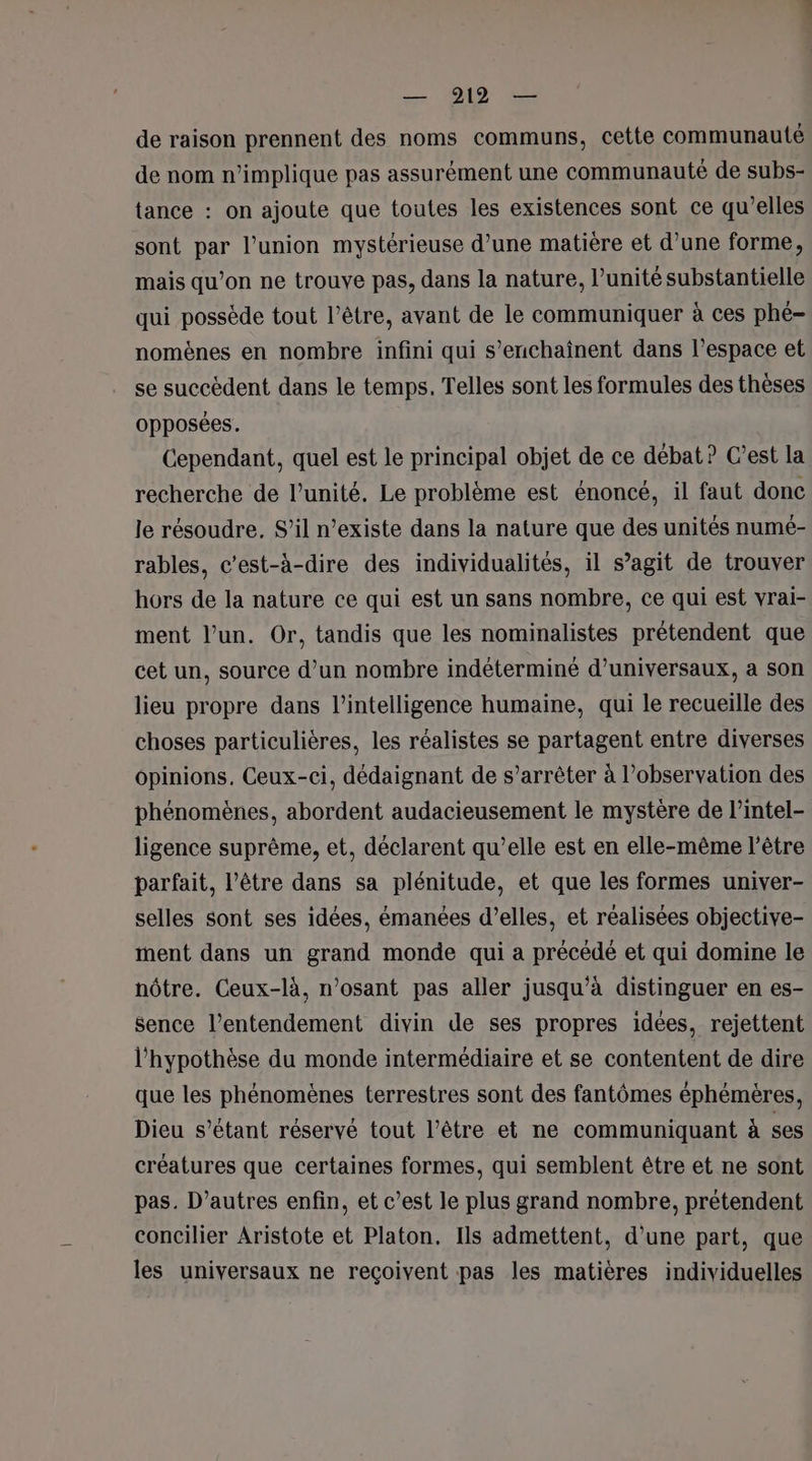 de raison prennent des noms communs, cette communauté de nom n'implique pas assurément une communauté de subs- tance : on ajoute que toutes les existences sont ce qu’elles sont par l'union mystérieuse d’une matière et d’une forme, mais qu’on ne trouve pas, dans la nature, l’unité substantielle qui possède tout l'être, avant de le communiquer à ces phé- nomènes en nombre infini qui s’enchaînent dans l’espace et se succèdent dans le temps. Telles sont les formules des thèses opposées. Cependant, quel est le principal objet de ce débat? C’est la recherche de l’unité. Le problème est énoncé, il faut donc le résoudre. S’il n’existe dans la nature que des unités numé- rables, c’est-à-dire des individualités, il s’agit de trouver hors de la nature ce qui est un sans nombre, ce qui est vrai- ment l’un. Or, tandis que les nominalistes prétendent que cet un, source d’un nombre indéterminé d’universaux, a son lieu propre dans l'intelligence humaine, qui le recueille des choses particulières, les réalistes se partagent entre diverses opinions, Ceux-ci, dédaignant de s’arrêter à l'observation des phénomènes, abordent audacieusement le mystère de l’intel- ligence suprème, et, déclarent qu’elle est en elle-même l'être parfait, l’être dans sa plénitude, et que les formes univer- selles sont ses idées, émanées d’elles, et réalisées objective- ment dans un grand monde qui a précédé et qui domine le nôtre. Ceux-là, n’osant pas aller jusqu’à distinguer en es- sence l’entendement divin de ses propres idées, rejettent l'hypothèse du monde intermédiaire et se contentent de dire que les phénomènes terrestres sont des fantômes éphémères, Dieu s'étant réservé tout l'être et ne communiquant à ses créatures que certaines formes, qui semblent être et ne sont pas. D’autres enfin, et c’est le plus grand nombre, prétendent concilier Aristote et Platon. Ils admettent, d’une part, que les universaux ne reçoivent pas les matières individuelles