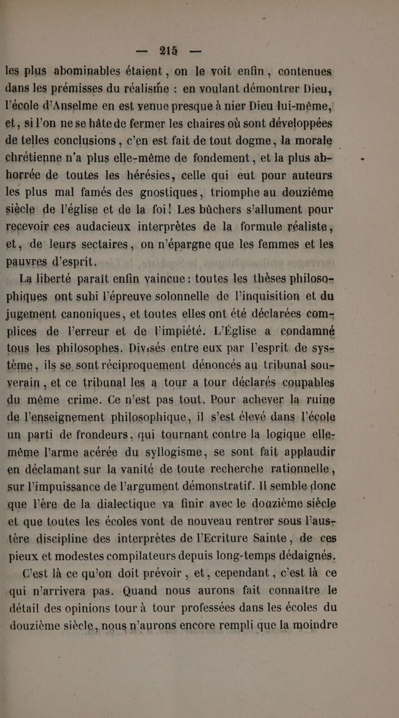 — 9218 — les plus abominables étaient, on le voit enfin, contenues dans les prémisses du réalise : en voulant démontrer Dieu, l’école d'Anselme en est yenue presque à nier Dieu lui-même, et, si l’on nese hâte de fermer les chaires où sont développées de telles conclusions , c’en est fait de tout dogme, la morale chrétienne n’a plus elle-même de fondement , et la plus ab- horrée de toutes les hérésies, celle qui eut pour auteurs les plus mal famés des gnostiques, triomphe au douzième siècle de l’église et de la foi! Les bûchers s’allument pour recevoir ces audacieux interprètes de la formule réaliste, et, de leurs sectaires, on n’épargne que les femmes et les pauyres d'esprit. La liberté paraît enfin vaincue : toutes les thèses philoso- phiques ont subi l’épreuve solonnelle de linquisition et du jugement canoniques, et toutes elles ont été déclarées com- plices de l'erreur et de l'impiété. L'Église a condamné tous les philosophes. Divisés entre eux par l’esprit de sys- tème , ils se sont réciproquement dénoncés au tribunal sou- yerain , et ce tribunal les a tour a tour déclarés coupables du même crime. Ce n’est pas tout. Pour achever la. ruine de l’enseignement philosophique, il s’est élevé dans l’école un parti de frondeurs, qui tournant contre la logique elle- même l'arme acérée du syllogisme, se sont fait applaudir en déclamant sur la vanité de toute recherche rationnelle, sur l'impuissance de l'argument démonstratif. 11 semble donc que l'ère de la dialectique va finir avec le douzième siécle et que toutes les écoles vont de nouveau rentrer sous l'aus- tère discipline des interprètes de l’Ecriture Sainte, de ces pieux et modestes compilateurs depuis long-temps dédaignés. C’est là ce qu’on doit prévoir , et, cependant , c’est là ce qui n’arrivera pas. Quand nous aurons fait connaître le détail des opinions tour à tour professées dans les écoles du . douzième siècle, nous n’aurons encore rempli que la moindre