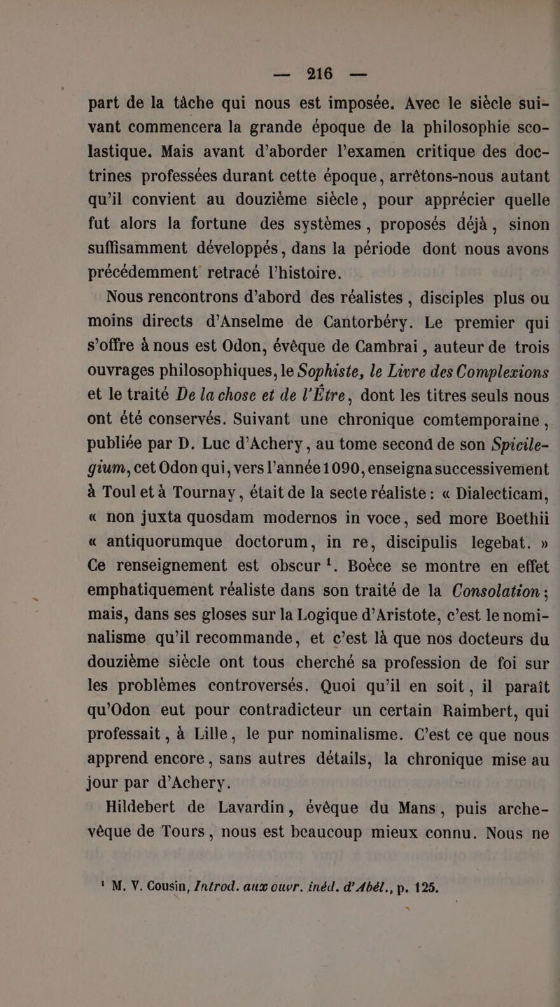 part de la tâche qui nous est imposée, Avec le siècle sui- vant commencera la grande époque de la philosophie sco- lastique. Mais avant d'aborder l'examen critique des doc- trines professées durant cette époque, arrêtons-nous autant qu’il convient au douzième siècle, pour apprécier quelle fut alors la fortune des systèmes, proposés déjà, sinon suffisamment développés, dans la période dont nous avons précédemment retracé l’histoire. Nous rencontrons d’abord des réalistes , disciples plus ou moins directs d’Anselme de Cantorbéry. Le premier qui s’offre à nous est Odon, évêque de Cambrai , auteur de trois ouvrages philosophiques, le Sophiste, le Livre des Complexions et le traité De la chose et de l’Étre, dont les titres seuls nous ont été conservés. Suivant une chronique comtemporaine , publiée par D. Luc d’Achery, au tome second de son Spicile- gium, cet Odon qui, vers l’année 1090, enseigna successivement à Toul et à Tournay, était de la secte réaliste : « Dialecticam, « non juxta quosdam modernos in voce, sed more Boethii « antiquorumque doctorum, in re, discipulis legebat. » Ce renseignement est obscur !. Boèce se montre en effet emphatiquement réaliste dans son traité de la Consolation ; mais, dans ses gloses sur la Logique d’Aristote, c’est le nomi- nalisme qu’il recommande, et c’est là que nos docteurs du douzième siècle ont tous cherché sa profession de foi sur les problèmes controversés. Quoi qu’il en soit, il paraît qu'Odon eut pour contradicteur un certain Raimbert, qui professait, à Lille, le pur nominalisme. C’est ce que nous apprend encore , sans autres détails, la chronique mise au jour par d’Achery. Hildebert de Lavardin, évêque du Mans, puis arche- vêque de Tours, nous est beaucoup mieux connu. Nous ne M. V. Cousin, Zntrod. aux ouvr. inéd. d’Abél., p. 125. =