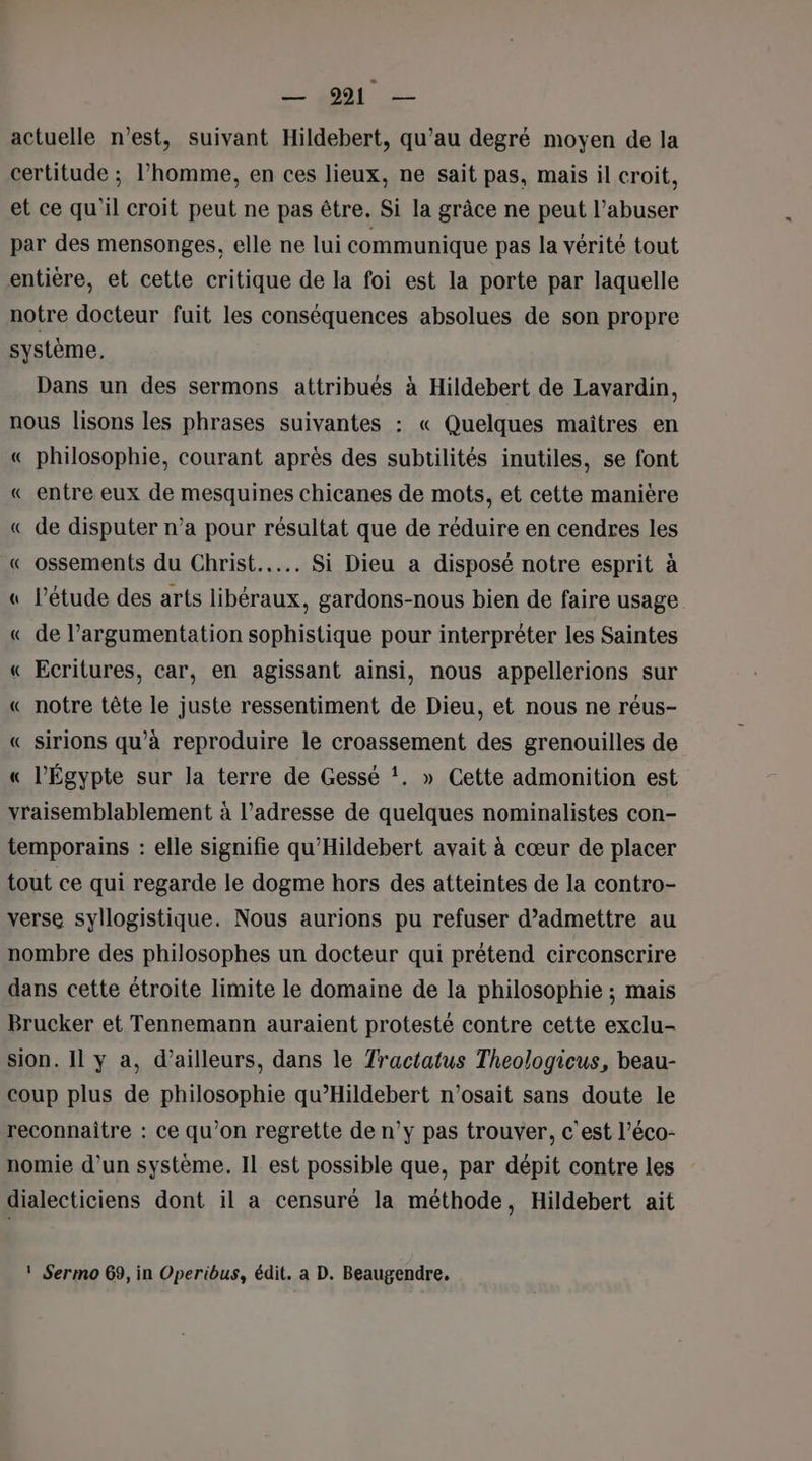 — 9921 — actuelle n’est, suivant Hildebert, qu’au degré moyen de la certitude ; l’homme, en ces lieux, ne sait pas, mais il croit, et ce qu'il croit peut ne pas être. Si la grâce ne peut l’abuser par des mensonges, elle ne lui communique pas la vérité tout entière, et cette critique de la foi est la porte par laquelle notre docteur fuit les conséquences absolues de son propre système, Dans un des sermons attribués à Hildebert de Lavardin, nous lisons les phrases suivantes : « Quelques maitres en « philosophie, courant après des subtilités inutiles, se font « entre eux de mesquines chicanes de mots, et cette manière « de disputer n’a pour résultat que de réduire en cendres les « ossements du Christ... Si Dieu a disposé notre esprit à « l'étude des arts libéraux, gardons-nous bien de faire usage « de l’argumentation sophistique pour interpréter les Saintes « Ecritures, car, en agissant ainsi, nous appellerions sur « notre tête le juste ressentiment de Dieu, et nous ne réus- « sirions qu'à reproduire le croassement des grenouilles de « l'Égypte sur la terre de Gessé !. » Cette admonition est vraisemblablement à l'adresse de quelques nominalistes con- temporains : elle signifie qu'Hildebert avait à cœur de placer tout ce qui regarde le dogme hors des atteintes de la contro- verse syllogistique. Nous aurions pu refuser d'admettre au nombre des philosophes un docteur qui prétend circonscrire dans cette étroite limite le domaine de la philosophie ; mais Brucker et Tennemann auraient protesté contre cette exclu- sion. 11 y a, d’ailleurs, dans le Tractatus Theologicus, beau- coup plus de philosophie qu’'Hildebert n’osait sans doute le reconnaître : ce qu’on regrette de n’y pas trouver, c'est l’éco- nomie d’un système. Il est possible que, par dépit contre les dialecticiens dont il a censuré la méthode, Hildebert ait ! Sermo 69, in Operibus, édit. a D. Beaugendre,