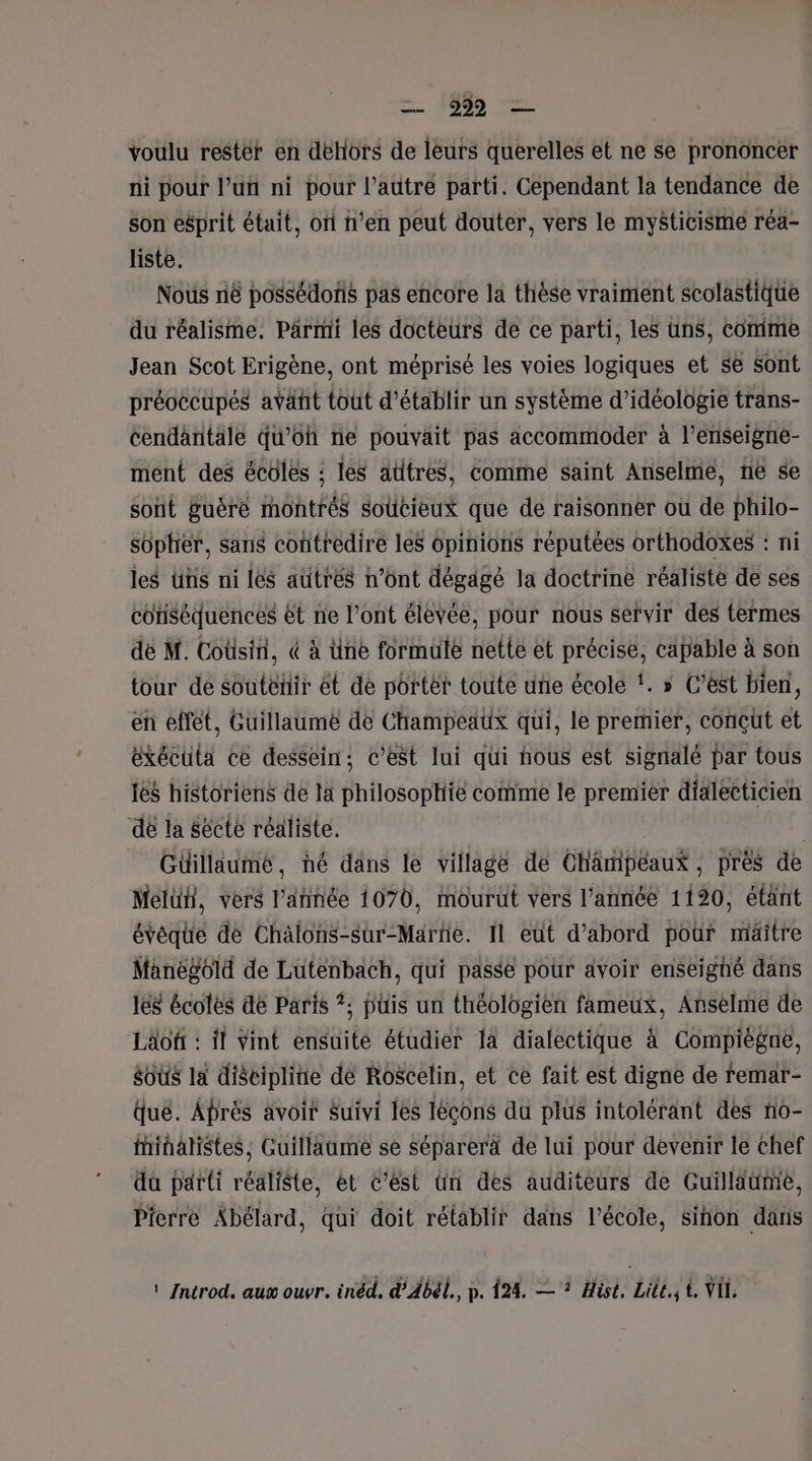 voulu rester en dehors de leurs querelles et ne se prononcer ni pour lun ni pour l’autré parti. Cependant la tendance de son esprit était, of n’en peut douter, vers le mysticisme réa- liste. Nous ni possédons pas encore la thèse vraiment scolastique du réalisme. Parmi les docteurs de ce parti, les uns, comme Jean Scot Erigène, ont méprisé les voies logiques et se Sont préoécupés avant tout d'établir un système d’idéologie trans- cendantale qu'oh ne pouvait pas accommoder à l’eriseigne- ment des écoles : les attres, comme saint Anselme, ne se sont guëré montrés soücieux que de raisonner où de philo- sopher, sans contredire les opinions réputées orthodoxes : ni les üns ni les aütres n’ont dégagé la doctrine réaliste de ses cotiséquences êt ne l’ont élevée, pour nous sefvir des termes dé M. Coùsini, &amp; à üne formule nette et précise, capable à son tour de soutéñir et de portèt toute uñe école !. » C’ést bien, en effèt, Guillaume de Champeaux qui, le premier, conçut et éxécuta ce dessein; c’est lui qui hous est signalé par tous tés historiens de la philosophie comme le premier dialeeticien de la secte réaliste. Güillaumé, né dans le village dé Chamipéaux, pres de Meluh, vers l’année 1070, mourut vers l’année 1120, étant évéque de Chälons-sur-Marhe. Il eut d’abord pour miâäitre Manégold de Luténbach, qui passe pour avoir enseighé dans 168 écoles de Paris ?; püis un théologien fameux, Anselme de Läofi : il Vint ensuite étudier fa dialectique à Compiègne, os la discipline dé Roscelin, et ce fait est digne de femar- que. Aprés avoir Suivi les Iéçcons du plus intolérant des no- finalistes, Guillaume se séparerä de lui pour devenir le chef dü parti réaliste, et c’est ün des auditeurs de Guillaume, Pierre Abélard, qui doit rétablir dans l’école, sihon dans ! Introd. aux ouvr. inéd. d’Abél., p. 124. —? Hist. Lite. t. VIE