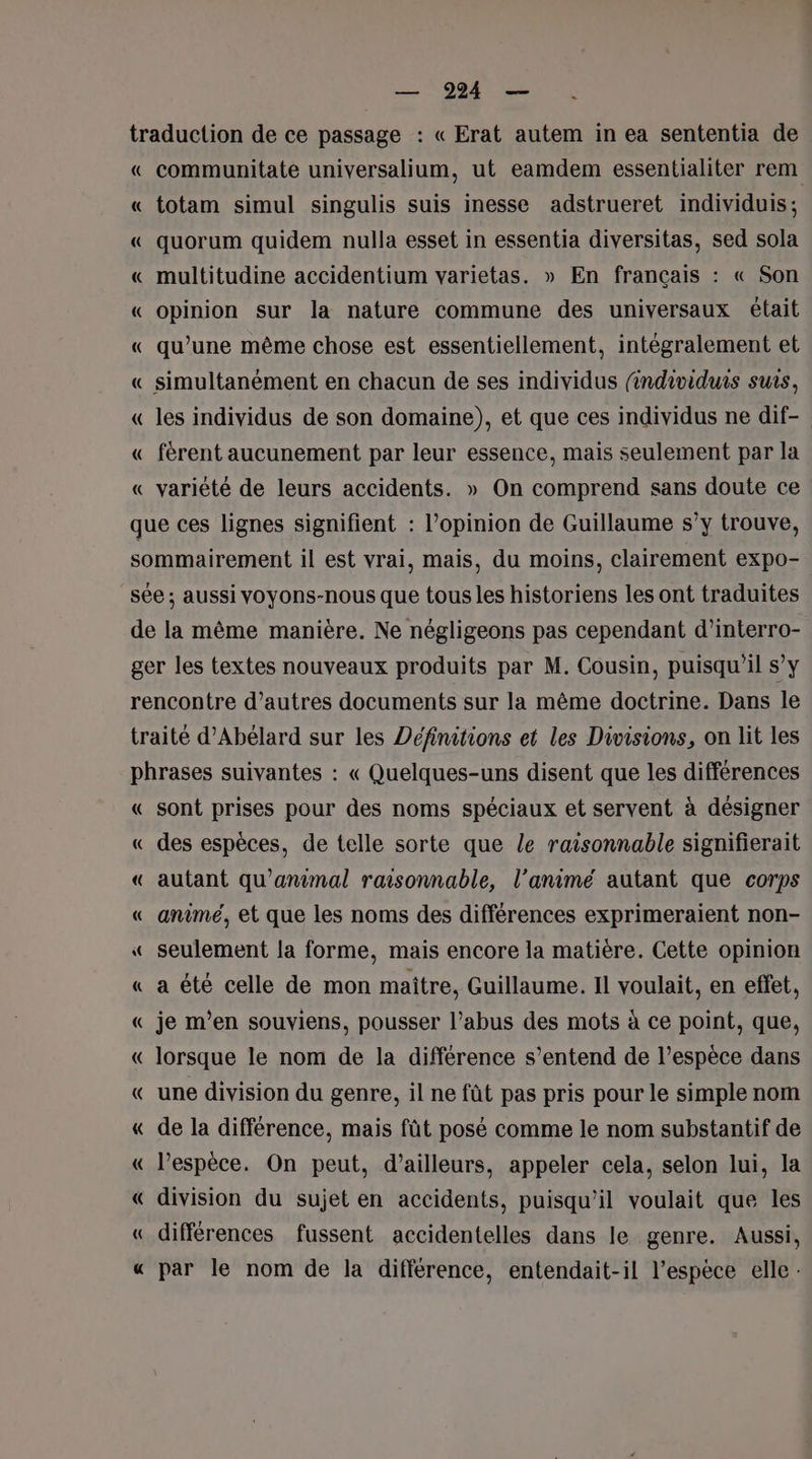 communitate universalium, ut eamdem essentialiter rem totam simul singulis suis inesse adstrueret individuis; quorum quidem nulla esset in essentia diversitas, sed sola multitudine accidentium varietas. » En français : « Son opinion sur la nature commune des universaux était qu’une même chose est essentiellement, intégralement et simultanément en chacun de ses individus (individuis suis, les individus de son domaine), et que ces individus ne dif- férent aucunement par leur essence, mais seulement par la variété de leurs accidents. » On comprend sans doute ce « sont prises pour des noms spéciaux et servent à désigner des espèces, de telle sorte que le raisonnable signifierait autant qu’animal raisonnable, l’animé autant que corps animé, et que les noms des différences exprimeraient non- seulement la forme, mais encore la matière. Cette opinion a été celle de mon maitre, Guillaume. Il voulait, en effet, je m'en souviens, pousser l’abus des mots à ce point, que, lorsque le nom de la différence s'entend de l'espèce dans une division du genre, il ne fût pas pris pour le simple nom de la différence, mais fût posé comme le nom substantif de l'espèce. On peut, d’ailleurs, appeler cela, selon lui, la division du sujet en accidents, puisqu'il voulait que les différences fussent accidentelles dans le genre. Aussi, par le nom de la différence, entendait-il l'espèce elle :