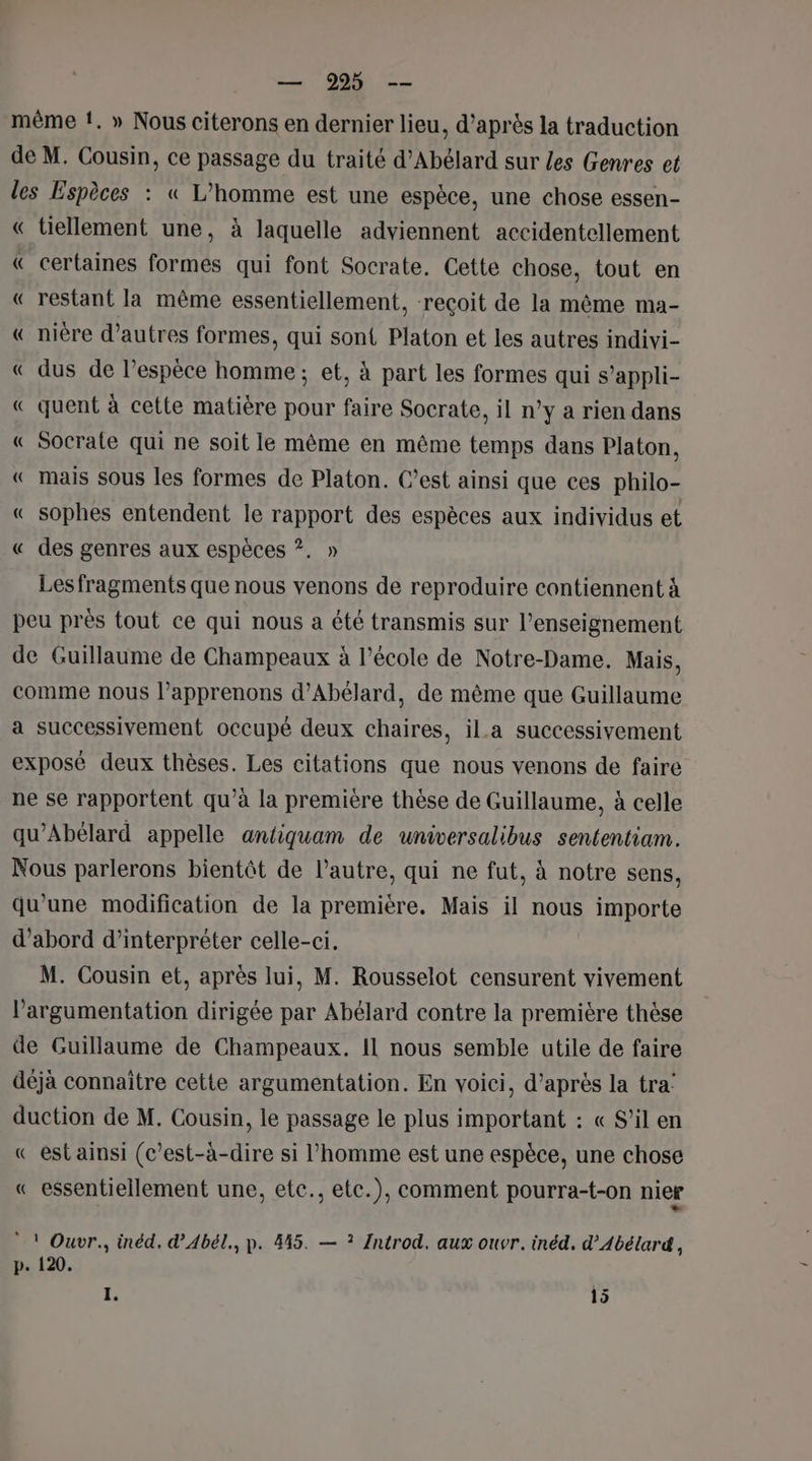 même !. » Nous citerons en dernier lieu, d’après la traduction de M. Cousin, ce passage du traité d’Abélard sur les Genres et les Espèces : « L’homme est une espèce, une chose essen- « tiellement une, à laquelle adviennent accidentellement « certaines formes qui font Socrate. Cette chose, tout en « restant la même essentiellement, reçoit de la même ma- « nière d’autres formes, qui sont Platon et les autres indivi- « dus de l'espèce homme ; et, à part les formes qui s’appli- « quent à cette matière pour faire Socrate, il n°y a rien dans « Socrate qui ne soit le même en même temps dans Platon, « mais sous les formes de Platon. C’est ainsi que ces philo- « sophes entendent le rapport des espèces aux individus et « des genres aux espèces ?. » Lesfragments que nous venons de reproduire contiennent à peu près tout ce qui nous a été transmis sur l’enseignement de Guillaume de Champeaux à l’école de Notre-Dame. Mais, comme nous l’apprenons d’Abélard, de même que Guillaume a successivement occupé deux chaires, ia successivement exposé deux thèses. Les citations que nous venons de faire ne se rapportent qu’à la première thèse de Guillaume, à celle qu’Abélard appelle antiquam de universalibus sententiam. Nous parlerons bientôt de l’autre, qui ne fut, à notre sens, qu'une modification de la première. Mais il nous importe d’abord d'interpréter celle-ci. M. Cousin et, après lui, M. Rousselot censurent vivement l'argumentation dirigée par Abélard contre la première thèse de Guillaume de Champeaux. Il nous semble utile de faire déjà connaitre cette argumentation. En voici, d’après la tra’ duction de M. Cousin, le passage le plus important : « S'il en « est ainsi (c’est-à-dire si l’homme est une espèce, une chose « essentiellement une, etc., etc.), comment pourra-t-on nier * ! Ouvr., inéd. d’Abél., p. 445. — ? Introd. aux ouvr. inéd. d’Abélard, p. 120. I. 15