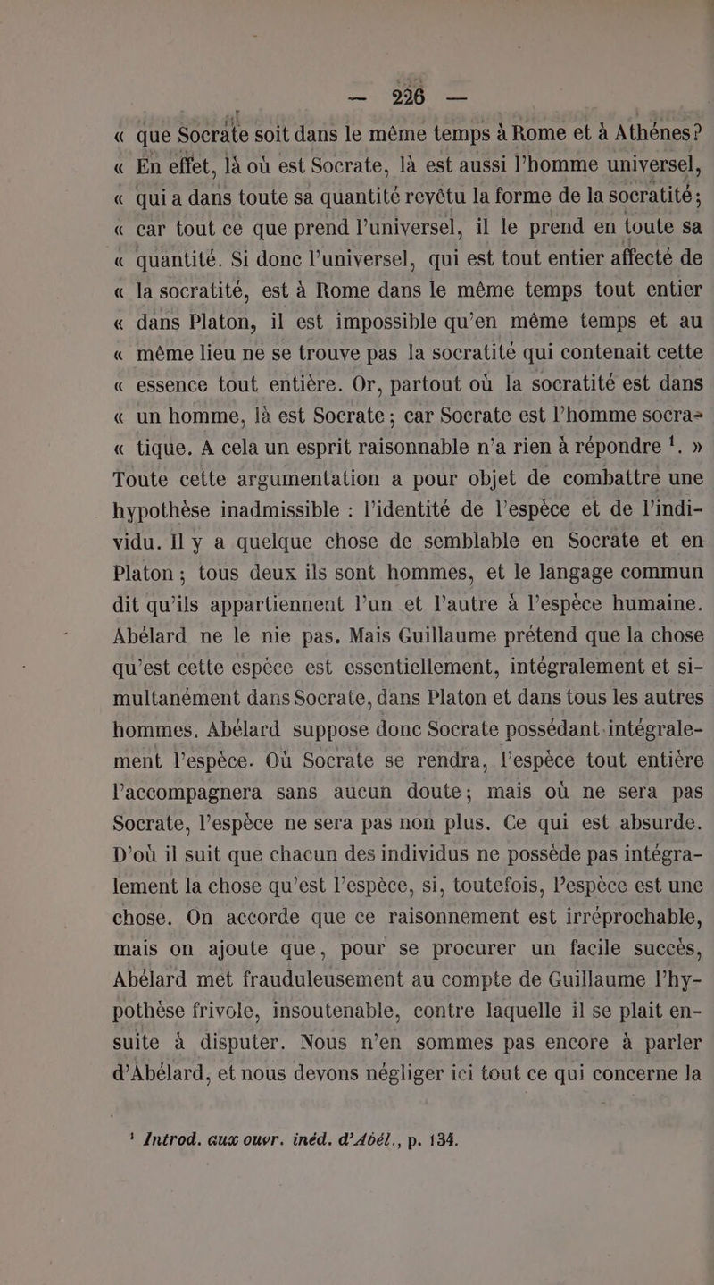 fais Ps Ce « que Socrate soit dans le même temps à Rome et à Athénes? « En effet, là où est Socrate, là est aussi l’homme universel, « qui a dans toute sa quantité revêtu la forme de la socratité ; « car tout ce que prend luniversel, il le prend en toute sa « quantité. Si donc l’universel, qui est tout entier affecté de « la socratité, est à Rome dans le même temps tout entier « dans Platon, il est impossible qu’en même temps et au « même lieu ne se trouve pas la socratité qui contenait cette « essence tout entière. Or, partout où la socratité est dans « un homme, là est Socrate ; car Socrate est l’homme socra- « tique. À cela un esprit raisonnable n’a rien à répondre !. » Toute cette argumentation a pour objet de combattre une hypothèse inadmissible : l'identité de l’espèce et de l’indi- vidu. Il y a quelque chose de semblable en Socrate et en Platon ; tous deux ils sont hommes, et le langage commun dit qu'ils appartiennent l’un et l’autre à l’espèce humaine. Abélard ne le nie pas. Mais Guillaume prétend que la chose qu'est cette espèce est essentiellement, intégralement et si- multanément dans Socrate, dans Platon et dans tous les autres hommes, Abélard suppose donc Socrate possédant.intégrale- ment l'espèce. Où Socrate se rendra, l'espèce tout entière l’'accompagnera sans aucun doute; mais où ne sera pas Socrate, l'espèce ne sera pas non plus. Ce qui est absurde. D'où il suit que chacun des individus ne possède pas intégra- lement la chose qu'est l’espèce, si, toutefois, l’espèce est une chose. On accorde que ce raisonnement est irréprochable, mais on ajoute que, pour se procurer un facile succès, Abélard met frauduleusement au compte de Guillaume l’hy- pothèse frivole, insoutenable, contre laquelle il se plait en- suite à disputer. Nous n’en sommes pas encore à parler d’Abélard, et nous devons négliger ici tout ce qui concerne la ! Introd. aux ouvr. inéd. d’Abél., p. 134.