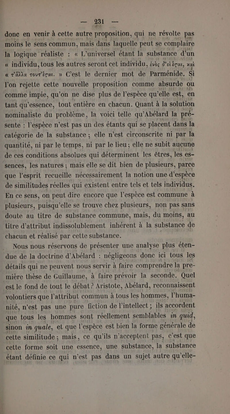 PE ere donc en venir à cette autre proposition, qui ne révolte pas moins le sens commun, mais dans laquelle peut se complaire la logique réaliste : « L’ universel étant la substance d’un « individu, tous les autres seront cet individu, évès Psticae, a « Täla rourécu. » C’est le dernier mot de Parménide, Si l’on rejette cette nouvelle proposition comme absurde ou comme impie, qu'on ne dise plus de l’espèce qu ’elle est, en tant qu’essence, tout entière en chacun. Quant à la solution nominaliste du problème, la voici telle qu’Abélard la pré- sente : l'espèce n’est pas un des étants qui se placent dans la catégorie de la substance ; elle n’est circonscrite ni par la quantité, ni par le temps, ni par le lieu; elle ne subit auçune de ces conditions absolues qui rs rt les êtres, les es- sences, les natures ; mais elle se dit bien de plusieurs, parce que l'esprit recueille nécessairement la notion une d’espèce de similitudes réelles qui existent entre tels et tels individus. En ce sens, on peut dire encore que l’espèce est commune à plusieurs, puisqu'elle se trouve chez plusieurs, non pas sans doute au titre de substance commune, mais, du moins, au titre d’attribut indissolublement inhérent à la substance de chacun et réalisé par cette substance. Nous nous réservons de présenter une analyse plus éten- due de la doctrine d’Abélard : négligeons donc ici tous les détails qui ne peuvent nous servir à faire comprendre la pre- mière thèse de Guillaume, à faire prévoir la seconde. Quel est le fond de tout le débat ? Aristote, Abélard, reconnaissent volontiers que Vattribut commun à tous les hommes, l huma- nité, n’est pas une pure fiction de l’intellect ; ils accordent que tous les hommes sont réellement semblables in quid, sinon in quale, et que l'espèce est bien la forme générale de cette similitude ; mais, ce qu’ils n'acceptent pas, © est que cette forme soit une essence, une substance, la substance étant définie ce qui n’est pas dans un sujet autre qu’elle-