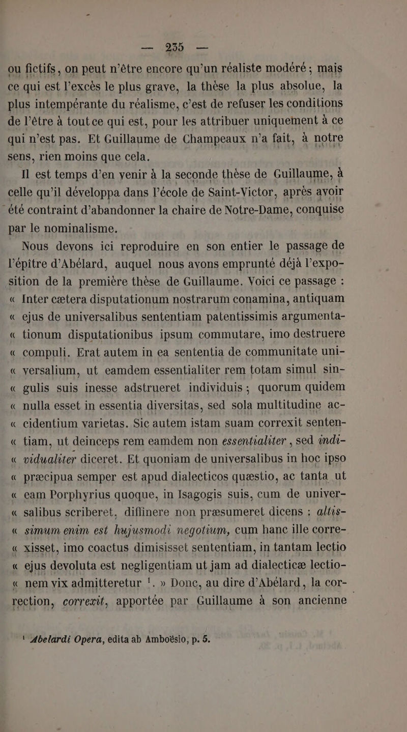 ns TC —— ou fictifs, on peut n’être encore qu'un réaliste modéré ; mais ce qui est l'excès le plus grave, la thèse la plus absolue, la plus intempérante du réalisme, c’est de refuser les conditions de l’être à tout ce qui est, pour les attribuer uniquement à ce qui n’est pas. Et Guillaume de Champeaux n’a fait, à notre sens, rien moins que cela. | Il est temps d’en yenir à la seconde thèse de Guillaume, à celle qu’il développa dans l’école de Saint-Victor, après avoir été contraint d'abandonner la chaire de Notre-Dame, conquise par le nominalisme. Nous devons ici reproduire en son entier le passage de l'épitre d’Abélard, auquel nous ayons emprunté déjà l’expo- sition de la première thèse de Guillaume. Voici ce passage : « Inter cætera disputationum nostrarum conamina, antiquam « ejus de universalibus sententiam patentissimis argumenta- « tionum disputationibus ipsum commutare, imo destruere « compuli. Erat autem in ea sententia de communitate uni- « versalium, ut eamdem essentialiter rem totam simul sin- « gulis suis inesse adstrueret individuis; quorum quidem « nulla esset in essentia diversitas, sed sola multitudine ac- « cidentium varietas. Sic autem istam suam correxit senten- « tiam, ut deinceps rem eamdem non essentialiter , sed indi- « vidualiter diceret. Et quoniam de universalibus in hoc ipso « præcipua semper est apud dialecticos quæstio, ac tanta ut « eam Porphyrius quoque, in Isagogis suis, cum de univer- « salibus scriberet, diflinere non præsumeret dicens : altis- « simum entm est hujusmodi negotium, cum hanc ille corre- « xisset, imo coactus dimisisset sententiam, in tantam lectio « ejus devoluta est negligentiam ut jam ad dialecticæ lectio- « nem vix admitteretur !. » Donc, au dire d’Abélard, la cor- rection, correxit, apportée par Guillaume à son ancienne ! Abelardi Opera, edita ab Amboësio, p. 5.