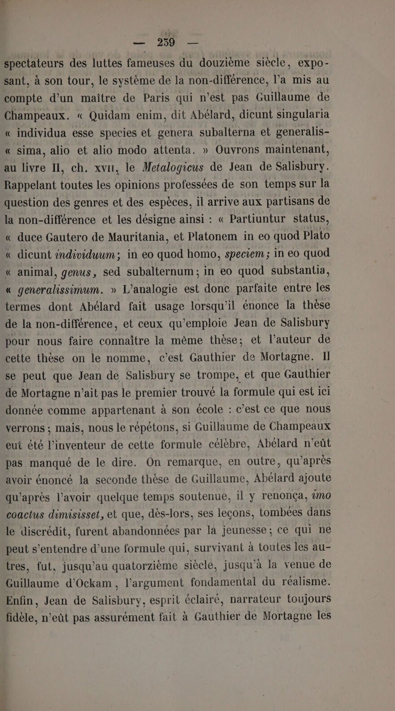 spectateurs des luttes fameuses du douzième siècle, expo- sant, à son tour, le système de la non-différence, l’a mis au compte d’un maître de Paris qui n’est pas Guillaume de Champeaux. « Quidam enim, dit Abélard, dicunt singularia « individua esse species et genera subalterna et generalis- « sima, alio et alio modo attenta. » Ouvrons maintenant, au livre I, ch. xvir, le Metalogicus de Jean de Salisbury. Rappelant toutes les opinions professées de son temps sur la question des genres et des espèces, il arrive aux partisans de la non-différence et les désigne ainsi : « Partiuntur status, « duce Gautero de Mauritania, et Platonem in eo quod Plato « dicunt individuum; in eo quod homo, speciem ; in eo quod « animal, genus, sed subalternum; in eo quod substantia, « generalissimum. » L'analogie est donc parfaite entre les termes dont Abélard fait usage lorsqu'il énonce la thèse de la non-différence, et ceux qu'emploie Jean de Salisbury pour nous faire connaître la même thèse; et l’auteur de cette thèse on le nomme, c’est Gauthier de Mortagne. Il se peut que Jean de Salisbury se trompe, et que Gauthier de Mortagne n’ait pas le premier trouvé la formule qui est ici donnée comme appartenant à son école : c’est ce que nous verrons ; mais, nous le répétons, si Guillaume de Champeaux eut été l'inventeur de cette formule célèbre, Abélard n’eût pas manqué de le dire. On remarque, en outre, qu'après avoir énoncé la seconde thèse de Guillaume, Abélard ajoute qu'après l'avoir quelque temps soutenue, il y renonça, %n0 coactus dimisisset, et que, dès-lors, ses leçons, tombées dans le discrédit, furent abandonnées par la jeunesse; ce qui ne peut s'entendre d’une formule qui, survivant à toutes les au- tres, fut, jusqu’au quatorzième siècle, jusqu’à la venue de Guillaume d’Ockam , l'argument fondamental du réalisme. Enfin, Jean de Salisbury, esprit éclairé, narrateur toujours fidèle, n’eût pas assurément fait à Gauthier de Mortagne les