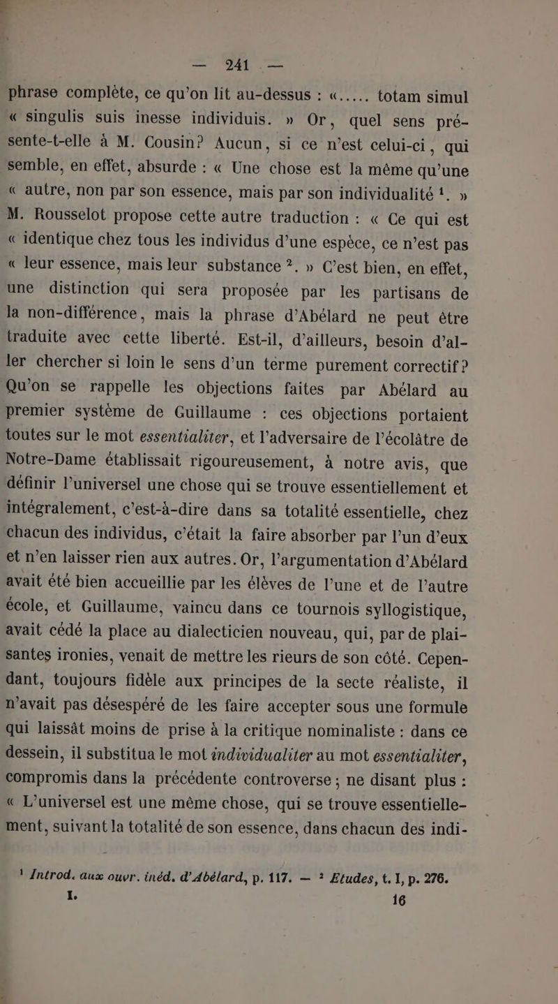 phrase complète, ce qu’on lit au-dessus : «..……. totam simul « singulis suis inesse individuis. » Or, quel sens pré- sente-t-elle à M. Cousin? Aucun, si ce n’est celui-ci, qui semble, en effet, absurde : « Une chose est la même qu’une « autre, non par son essence, mais par son individualité !. » M. Rousselot propose cette autre traduction : « Ce qui est « identique chez tous les individus d’une espèce, ce n’est pas « leur essence, mais leur substance ?. » C’est bien, en effet, une distinction qui sera proposée par les partisans de la non-différence, mais la phrase d’Abélard ne peut être traduite avec cette liberté. Est-il, d’ailleurs, besoin d’al- ler chercher si loin le sens d’un terme purement correctif ? Qu'on se rappelle les objections faites par Abélard au premier système de Guillaume : ces objections portaient toutes sur le mot essentialiter, et l'adversaire de l’écolâtre de Notre-Dame établissait rigoureusement, à notre avis, que définir l’universel une chose qui se trouve essentiellement et intégralement, c'est-à-dire dans sa totalité essentielle, chez chacun des individus, c'était la faire absorber par l’un d’eux et n’en laisser rien aux autres. Or, l'argumentation d’Abélard avait êté bien accueillie par les élèves de l’une et de l’autre école, et Guillaume, vaineu dans ce tournois syllogistique, avait cédé la place au dialecticien nouveau, qui, par de plai- santes ironies, venait de mettre les rieurs de son côté. Cepen- dant, toujours fidèle aux principes de la secte réaliste, il n'avait pas désespéré de les faire accepter sous une formule qui laissât moins de prise à la critique nominaliste : dans ce dessein, il substitua le mot individualiter au mot essentialiter, compromis dans la précédente controverse ; ne disant plus : « L’universel est une même chose, qui se trouve essentielle- ment, suivant la totalité de son essence, dans chacun des indi- ! Antrod. aux ouvr. inéd, d’Abélard, p.117. — ? Etudes, t. 1, p. 276. L. 16