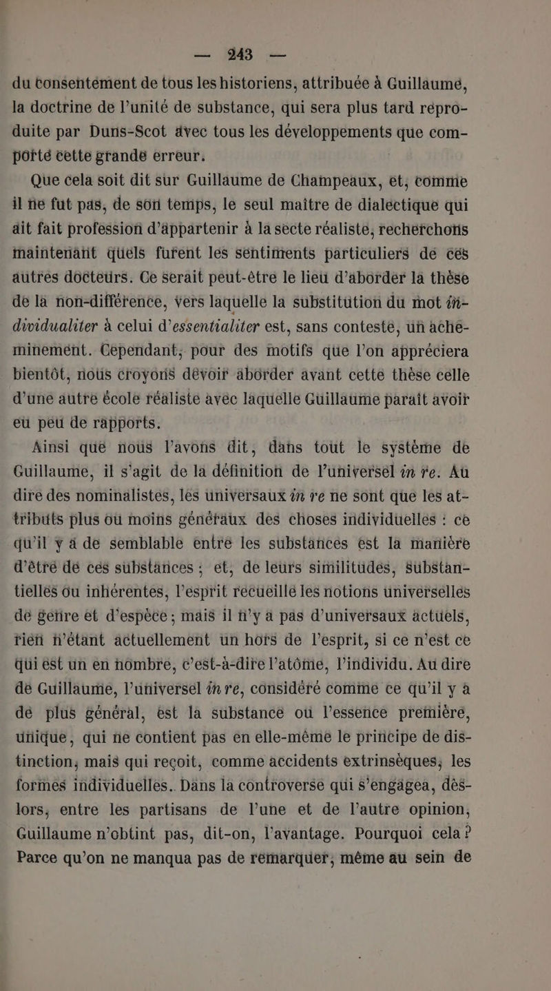 du tonsentément de tous les historiens, attribuée à Guillaumé, la doctrine de l’unité de substance, qui sera plus tard répro- duite par Duns-Scot dvec tous les développements que com- porté cette grande erreur, Que cela soit dit sur Guillaume de Champeaux, et, comme il ne fut pas, de soi temps, le seul maitre de dialectique qui dit fait profession d’äppartenir à la secte réaliste, recherchons maintenatit quels furent les séntinrents particuliers de cés autres docteurs. Ce serait peut-être le lieu d'aborder la thèse de la non-différence, vers laquelle la substitution du mot é- drvidualiter à celui d’essentialiter est, sans conteste, uñ ache- minemént. Cependant, pour des motifs que l’on appréciera bientôt, nous croyons dévoif abôrder avant cette thèse celle d’une autre école réaliste avec laquélie Güillaume paraît avoir eu peu de rapports. Ainsi qué nous l'avons dit, dans tout le système de Guillaume, il s'agit de la définition de l’universel in re. Aû dire des nominälistes, les univVersaux ?n re ne sont que les at- tributs plus où moins généfaux des choses individuelles : ce qu'il y à de semblable entré les substances est la manière d’être dé ces substances ; et, de leurs similitudes, Substan- tiellés ou inhérentes, l'esprit récueillé les notions universelles dé £etire et d'espèce ; mais il h°y à pas d’universaux actuels, tién n'étant actuellement un hofs de l’esprit, si ce n’est ce Qui est un en nombre, c’est-à-dire l’atôme, l'individu. Au dire de Guillaume, l’universel ên re, considéré comme ce qu’il y à dé plus général, est la substance où l’essence preïnière, utiique, qui ne contient pas en elle-même le principe de dis- tinction, mais qui reçoit, comme accidents extrinsèques, les formes individuelles. Dans la controverse qui s’engägea, dès- lors, entre les partisans de l’une et de l’autre opinion, Guillaume n’obtint pas, dit-on, l’avantage. Pourquoi cela ? Parce qu’on ne manqua pas de rémarquer, même au sein de