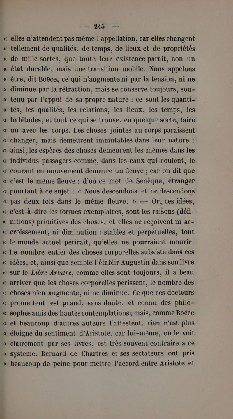 = = + = — 245 — elles n’attendent pas même l’appellation, car elles changent tellement de qualités, de temps, de lieux et de propriétés de mille sortes, que toute leur existence paraît, non un état durable, mais une transition mobile. Nous appelons être, dit Boëce, ce qui n’augmente ni par la tension, ni ne diminue par la rétraction, mais se conserve toujours, sou- tenu par l’appui de sa propre nature : ce sont les quanti- tés, les qualités, les relations, les lieux, les temps, les habitudes, et tout ce qui se trouve, en quelque sorte, faire un avec les corps. Les choses jointes au corps paraissent changer, mais demeurent immutables dans leur nature : ainsi, les espèces des choses demeurent les mêmes dans les individus passagers comme, dans les eaux qui coulent, le courant en mouvement demeure un fleuve ; car on dit que c’est le même fleuve : d’où ce mot de Sénèque, étranger pourtant à ce sujet : « Nous descendons et ne descendons pas deux fois dans le même fleuve. » — Or, ces idées, c’est-à-dire les formes exemplaires, sont les raisons (défi- nitions) primitives des choses, et elles ne reçoivent ni ac- croissement, ni diminution : stables et perpétuelles, tout le monde actuel périrait, qu’elles ne pourraient mourir. Le nombre entier des choses corporelles subsiste dans ces idées, et, ainsi que semble l’établir Augustin dans son livre sur le Zibre Arbitre, comme elles sont toujours, il a beau arriver que les choses corporelles périssent, le nombre des choses n’en augmente, ni ne diminue. Ce que ces docteurs promettent est grand, sans doute, et connu des philo- sophes amis des hautes contemplations ; mais, comme Boëce et beaucoup d’autres auteurs l’attestent, rien n’est plus éloigné du sentiment d’Aristote, car lui-même, on le voit clairement par ses livres, est très-souvent contraire à ce système. Bernard de Chartres et ses sectateurs ont pris beaucoup de peine pour mettre l'accord entre Aristote et