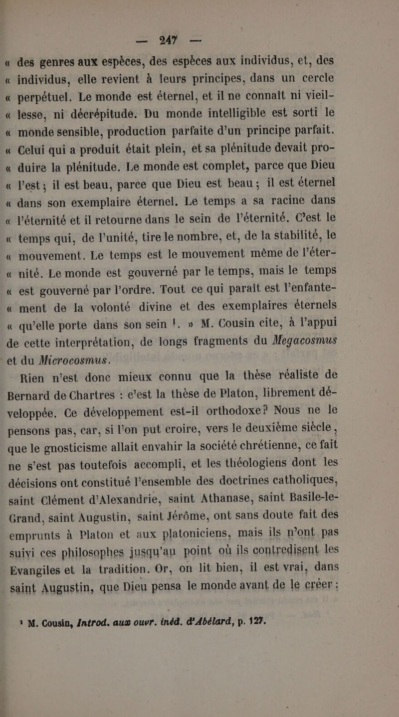 « des genres aux espèces, des espèces aux individus, et, des « individus, elle revient à leurs principes, dans un cercle « perpétuel, Le monde est éternel, et il ne connaît ni vieil- « lesse, ni décrépitude. Du monde intelligible est sorti le « monde sensible, production parfaite d’un principe parfait. « Celui qui a produit était plein, et sa plénitude devait pro- « duire la plénitude. Le monde est complet, parce que Dieu « l'est ; il est beau, parce que Dieu est beau; il est éternel « dans son exemplaire éternel. Le temps a sa racine dans « l'éternité et il retourne dans le sein de l'éternité. C’est le « temps qui, de l'unité, tire le nombre, et, de la stabilité, le « mouvement. Le temps est le mouvement même de l'éter- « nité. Le monde est gouverné par le temps, mais le temps « est gouverné par l'ordre. Tout ce qui parait est l’enfante- « ment de la volonté divine et des exemplaires éternels « qu’elle porte dans son sein !. » M. Cousin cite, à l'appui de cette interprétation, de longs fragments du Megacosmus et du Microcosmus. : | Rien n’est done mieux connu que la thèse réaliste de Bernard de Chartres : c’est la thèse de Platon, librement dé- veloppée. Ce développement est-il orthodoxe? Nous ne le pensons pas, car, si l’on put croire, vers le deuxième siècle , que le gnosticisme allait envahir la société chrétienne, ce fait ne s’est pas toutefois accompli, et les théologiens dont les décisions ont constitué l'ensemble des doctrines catholiques, saint Clément d'Alexandrie, saint Athanase, saint Basile-le- Grand, saint Augustin, saint Jérôme, ont sans doute fait des emprunts à Platon et aux platoniciens, mais ils n’ont pas suivi ces philosophes jusqu’au point où ils contredisent les Evangiles et la tradition. Or, on lit bien, il est vrai, dans saint Augustin, que Dieu pensa le monde avant de le créer : 1 M. Cousin, /ntrod. au ouvr. inéd. d’Abélard, p. 127.