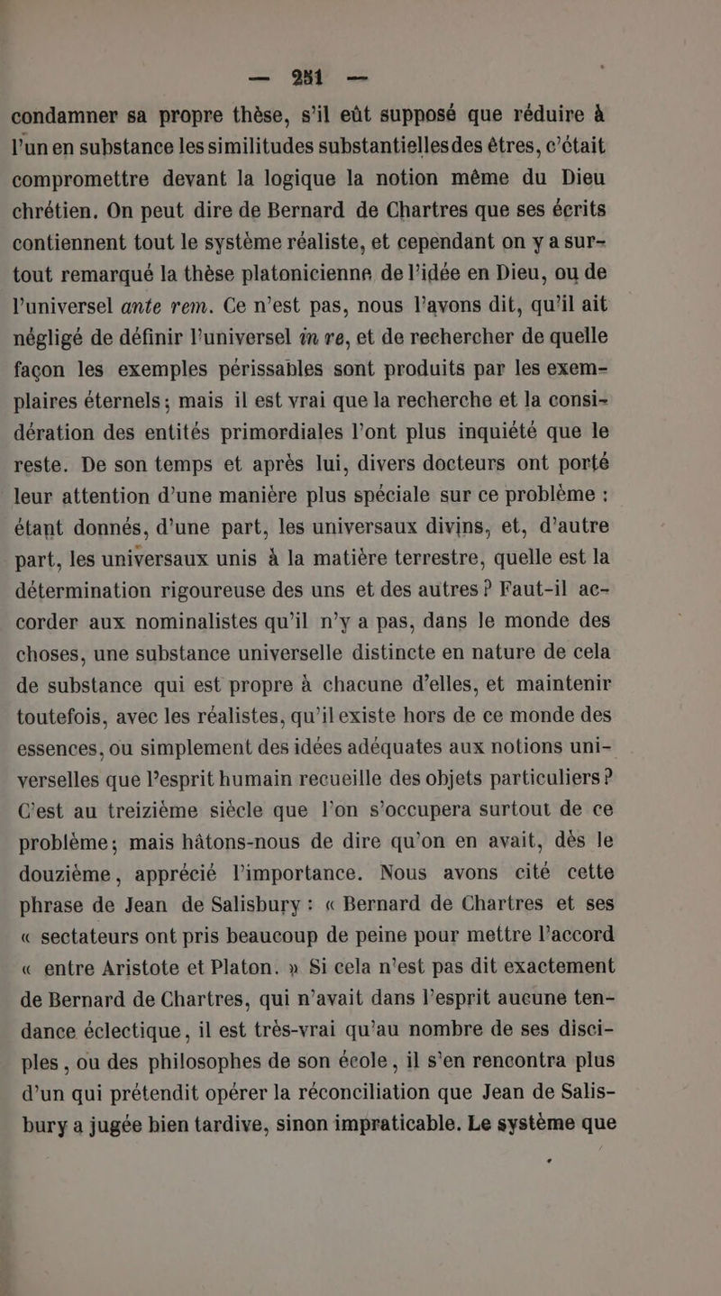 condamner sa propre thèse, s’il eût supposé que réduire à l’un en substance les similitudes substantiellesdes êtres, c'était compromettre devant la logique la notion même du Dieu chrétien. On peut dire de Bernard de Chartres que ses écrits contiennent tout le système réaliste, et cependant on y a sur- tout remarqué la thèse platonicienne de l’idée en Dieu, ou de universel ante rem. Ce n’est pas, nous l'avons dit, quil ait négligé de définir universel in re, et de rechercher de quelle façon les exemples périssables sont produits par les exem- plaires éternels ; mais il est vrai que la recherche et la consi- dération des entités primordiales l'ont plus inquiété que le reste. De son temps et après lui, divers docteurs ont porté leur attention d’une manière plus spéciale sur ce problème : étant donnés, d’une part, les universaux divins, et, d'autre part, les universaux unis à la matière terrestre, quelle est la détermination rigoureuse des uns et des autres ? Faut-il ac- corder aux nominalistes qu’il n’y a pas, dans le monde des choses, une substance universelle distincte en nature de cela de substance qui est propre à chacune d’elles, et maintenir toutefois, avec les réalistes, qu’ilexiste hors de ce monde des essences, ou simplement des idées adéquates aux notions uni- verselles que l’esprit humain recueille des objets particuliers ? C'est au treizième siècle que l’on s’occupera surtout de ce problème; mais hâtons-nous de dire qu’on en avait, dès le douzième, apprécié l'importance. Nous avons cité cette phrase de Jean de Salisbury : « Bernard de Chartres et ses « sectateurs ont pris beaucoup de peine pour mettre l’accord « entre Aristote et Platon. » Si cela n’est pas dit exactement de Bernard de Chartres, qui n’avait dans l’esprit aucune ten- dance éclectique, il est très-vrai qu'au nombre de ses disci- ples , ou des philosophes de son école, il s'en rencontra plus d’un qui prétendit opérer la réconciliation que Jean de Salis- bury a jugée hien tardive, sinon impraticable. Le système que