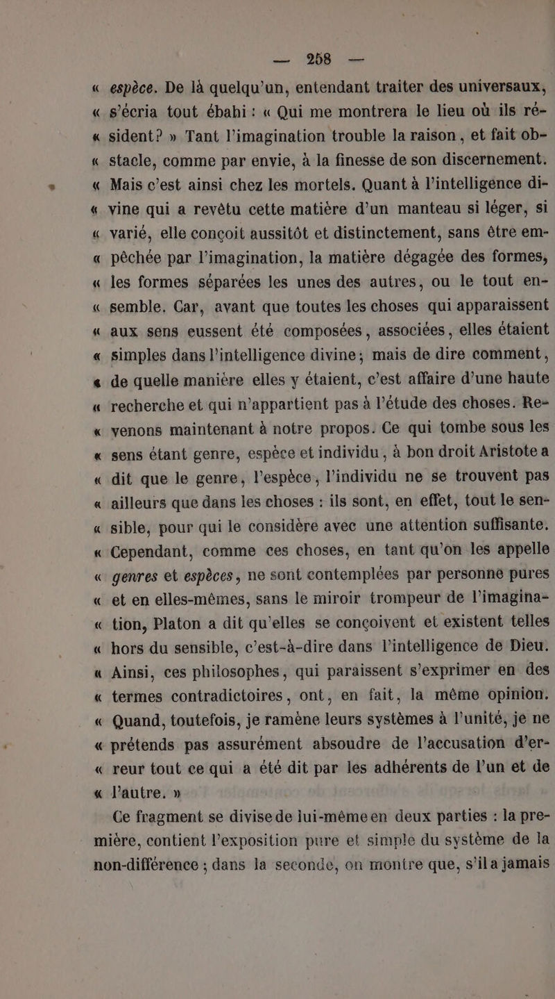 { = À — 258 — espèce. De là quelqu'un, entendant traiter des universaux, s’écria tout ébahi: « Qui me montrera le lieu où ils ré- sident? » Tant l'imagination trouble la raison , et fait ob- stacle, comme par envie, à la finesse de son discernement. Mais c’est ainsi chez les mortels. Quant à l'intelligence di- vine qui a revêtu cette matière d’un manteau si léger, si varié, elle conçoit aussitôt et distinctement, sans être em- pêchée par l'imagination, la matière dégagée des formes, les formes séparées les unes des autres, ou le tout en- semble, Car, avant que toutes les choses qui apparaissent aux sens eussent été composées, associées , elles étaient simples dans l'intelligence divine; mais de dire comment, de quelle manière elles y étaient, c’est affaire d’une haute recherche et qui n'appartient pas à l'étude des choses. Re» venons maintenant à notre propos. Ce qui tombe sous les sens étant genre, espèce et individu , à bon droit Aristote a dit que le genre, l'espèce, l'individu ne se trouvent pas ailleurs que dans les choses : ils sont, en effet, tout le sen- sible, pour qui le considère avec une attention suffisante. Cependant, comme ces choses, en tant qu’on les appelle genres et espèces, ne sont contemplées par personne pures et en elles-mêmes, sans le miroir trompeur de l’imagina- tion, Platon a dit qu’elles se conçoivent et existent telles hors du sensible, c’est-à-dire dans l'intelligence de Dieu. Ainsi, ces philosophes, qui paraissent s'exprimer en des termes contradictoires, ont, en fait, la même opinion. Quand, toutefois, je ramène leurs systèmes à l'unité, je ne prétends pas assurément absoudre de l'accusation d’er- reur tout ce qui a été dit par les adhérents de l’un et de autre, » Ce fragment se divise de iui-mêmeen deux parties : la pre-