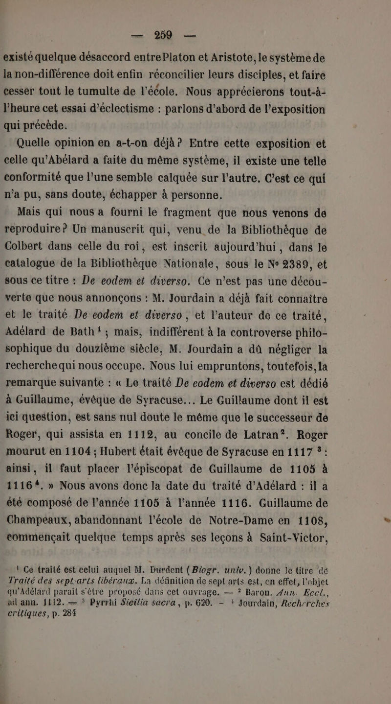 existé quelque désaccord entre Platon et Aristote, le système de la non-différence doit enfin réconcilier leurs disciples, et faire cesser tout le tumulte de l'école. Nous apprécierons tout-à- l'heure cet essai d’éclectisme : parlons d’abord de l'exposition qui précède. Quelle opinion en a-t-on déjà? Entre cette exposition et celle qu'Abélard a faite du même système, il existe une telle conformité que l’une semble calquée sur l’autre, C’est ce qui n’a pu, sans doute, échapper à personne. Mais qui nous a fourni le fragment que nous venons de reproduire? Un manuscrit qui, venu de la Bibliothèque de Colbert dans celle du roi, est inscrit aujourd’hui, dans le catalogue de la Bibliothèque Nationale, sous le Ne 2389, et sous ce titre : De eodem et diverso. Ce n’est pas une décou- verte que nous annonçons : M. Jourdain a déjà fait connaître et le traité De eodem et diverso , et l’auteur de ce traité, Adélard de Bath! ; mais, indifférent à la controverse philo- sophique du douzième siècle, M. Jourdain a dû négliger la recherche qui nous occupe. Nous lui empruntons, toutefois, la remarque suivante : « Le traité De eodem et diverso est dédié à Guillaume, évêque de Syracuse... Le Guillaume dont il est ici question, est sans nul doute le même que le successeur de Roger, qui assista en 1112, au concile de Latran”?. Roger mourut en 1104 ; Hubert était évêque de Syracuse en 1117 ?: ainsi, il faut placer l’épiscopat de Guillaume de 1105 à 11164. » Nous avons donc la date du traité d’Adélard : il a été composé de l’année 1105 à l’année 1116. Guillaume de Champeaux, abandonnant l’école de Notre-Dame en 1108, commençait quelque temps après ses leçons à Saint-Victor, | Ce traité est celui auquel M. Durdent ( Biogr. unie.) donne Je titre cé Traité des sept-arts libéraux. La définition de sept ar{s est, en effet, l'abjet qu'Adélard parait s'être proposé dans cet ouvrage, — ? Baron. #aun. Eccl., ad ann. 1112. — * Pyrrhi Sicilia sacra, p. 620. - ‘ Jourdain, Rech-rehes critiques, p. 284