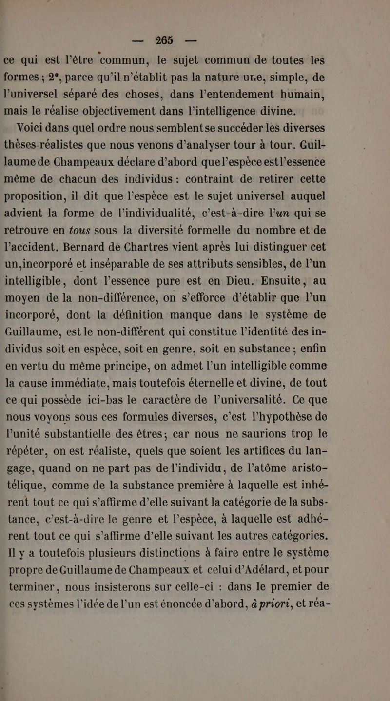 ce qui est l’être ‘commun, le sujet commun de toutes les formes ; 2°, parce qu’il n’établit pas la nature ure, simple, de l’universel séparé des choses, dans l’entendement humain, mais le réalise objectivement dans l'intelligence divine. Voici dans quel ordre nous semblent se succéder les diverses thèses réalistes que nous venons d’analyser tour à tour. Guil- laume de Champeaux déclare d’abord que l’espèce est l’essence même de chacun des individus : contraint de retirer cette proposition, il dit que l’espèce est le sujet universel auquel advient la forme de l’individualité, c’est-à-dire l’un qui se retrouve en fous sous la diversité formelle du nombre et de l'accident. Bernard de Chartres vient après lui distinguer cet un, incorporé et inséparable de ses attributs sensibles, de l’un intelligible, dont l’essence pure est en Dieu. Ensuite, au moyen de la non-différence, on s’efforce d'établir que l’un incorporé, dont la définition manque dans le système de Guillaume, est le non-différent qui constitue l’identité des in- dividus soit en espèce, soit en genre, soit en substance ; enfin en vertu du même principe, on admet l’un intelligible comme la cause immédiate, mais toutefois éternelle et divine, de tout ce qui possède ici-bas le caractère de l’universalité. Ce que nous voyons sous ces formules diverses, c’est l'hypothèse de l'unité substantielle des êtres; car nous ne saurions trop le répéter, on est réaliste, quels que soient les artifices du lan- gage, quand on ne part pas de l'individu, de l’atôme aristo- télique, comme de la substance première à laquelle est inhé- rent tout ce qui s'affirme d'elle suivant la catégorie de la subs- tance, c’est-à-dire le genre et l'espèce, à laquelle est adhé- rent tout ce qui s'affirme d’elle suivant les autres catégories. Il y a toutefois plusieurs distinctions à faire entre le système propre de Guillaume de Champeaux et celui d’Adélard, et pour terminer, nous insisterons sur celle-ci : dans le premier de ces systèmes l’idée de l’un est énoncée d’abord, à priori, et réa-