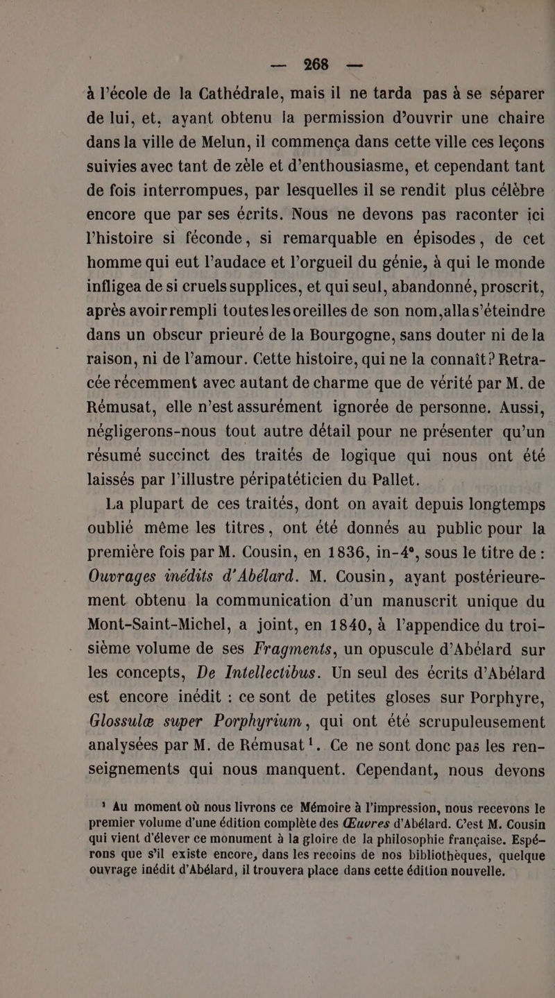 à l’école de la Cathédrale, mais il ne tarda pas à se séparer de lui, et, ayant obtenu la permission d’ouvrir une chaire dans la ville de Melun, il commença dans cette ville ces leçons suivies avec tant de zèle et d'enthousiasme, et cependant tant de fois interrompues, par lesquelles il se rendit plus célèbre encore que par ses écrits. Nous ne devons pas raconter ici l'histoire si féconde, si remarquable en épisodes, de cet homme qui eut l’audace et l’orgueil du génie, à qui le monde infligea de si cruels supplices, et qui seul, abandonné, proscrit, après avoir rempli toutesles oreilles de son nom.allas’éteindre dans un obscur prieuré de la Bourgogne, sans douter ni de la raison, ni de l’amour. Cette histoire, qui ne la connaît ? Retra- cée récemment avec autant de charme que de vérité par M. de Rémusat, elle n’est assurément ignorée de personne. Aussi, négligerons-nous tout autre détail pour ne présenter qu’un résumé succinct des traités de logique qui nous ont été laissés par l’illustre péripatéticien du Pallet. La plupart de ces traités, dont on avait depuis longtemps oublié même les titres, ont été donnés au public pour la première fois par M. Cousin, en 1836, in-4°, sous le titre de : Ouvrages inédits d’Abélard. M. Cousin, ayant postérieure- ment obtenu la communication d’un manuscrit unique du Mont-Saint-Michel, a joint, en 1840, à l’appendice du troi- sième volume de ses Fragments, un opuscule d’Abélard sur les concepts, De Intellectibus. Un seul des écrits d’Abélard est encore inédit : ce sont de petites gloses sur Porphyre, Glossulæ super Porphyrium, qui ont été scrupuleusement analysées par M. de Rémusat !. Ce ne sont donc pas les ren- seignements qui nous manquent. Cependant, nous devons * Au moment où nous livrons ce Mémoire à l'impression, nous recevons le premier volume d’une édition complète des Œuvres d’Abélard. Cest M. Cousin qui vient d'élever ce monument à la gloire de la philosophie française. Espé- rons que sil existe encore, dans les recoins de nos bibliothèques, quelque ouvrage inédit d’Abélard, il trouvera place dans cette édition nouvelle.