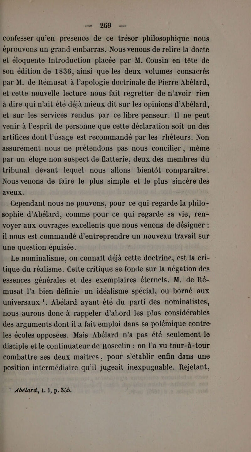 confesser qu’en présence de ce trésor philosophique nous éprouvons un grand embarras. Nous venons de relire la docte et éloquente Introduction placée par M. Cousin en tête de son édition de 1836, ainsi que les deux volumes consacrés par M. de Rémusat à l’apologie doctrinale de Pierre Abélard, et cette nouvelle lecture nous fait regretter de n’avoir rien à dire qui n’ait été déjà mieux dit sur les opinions d’Abélard, et sur les services rendus par ce libre penseur. Il ne peut venir à l'esprit de personne que cette déclaration soit un des artifices dont l’usage est recommandé par les rhéteurs. Non assurément nous ne prétendons pas nous concilier, même par un éloge non suspect de flatterie, deux des membres du tribunal devant lequel nous allons bientôt comparaître. Nous venons de faire le plus simple et le plus sincère des aveux. Cependant nous ne pouvons, pour ce qui regarde la philo- sophie d’Abélard, comme pour ce qui regarde sa vie, ren- voyer aux ouvrages excellents que nous venons de désigner : il nous est commandé d'entreprendre un nouveau travail sur une question épuisée. Le nominalisme, on connaît déjà cette doctrine, est la cri- tique du réalisme. Cette critique se fonde sur la négation des essences générales et des exemplaires éternels. M. de Ré- musat l’a bien définie un idéalisme spécial, ou borné aux universaux !. Abélard ayant été du parti des nominalistes, nous aurons donc à rappeler d’abord les plus considérables des arguments dont il a fait emploi dans sa polémique contre les écoles opposées. Mais Abélard n’a pas été seulement le disciple et le continuateur de Roscelin : on l’a vu tour-à-tour combattre ses deux maîtres, pour s'établir enfin dans une position intermédiaire qu’il jugeait inexpugnable. Rejetant, ! Abélard, t. 1, p.355.