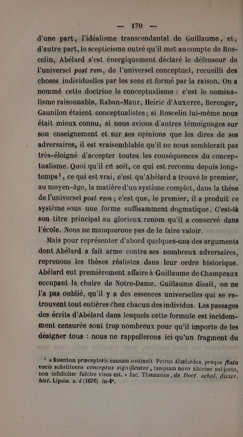 — 170 — d’une part, l’idéalisme transcendantal de Guillaume, et, d’autre part, le scepticisme outré qu’il met aucompte de Ros- celin, Abélard s’est énergiquement déclaré le défenseur de l’universel post rem, de l’universel conceptuel, recueilli des choses individuelles par les sens et formé par la raison. On a nommé cette doctrine le conceptualisme : c’est le nomina- lisme raisonnable, Raban-Maur, Heiric d'Auxerre, Berenger, Gaunilon étaient conceptualistes ; si Roscelin lui-même nous était mieux connu, si nous avions d’autres témoignages sur son enseignement et sur ses opinions que les dires de ses adversaires, il est vraisemblable qu’il ne nous semblerait pas trés-éloigné d'accepter toutes les conséquences du concep- tualisme, Quoi qu’il ex soit, ce qui est reconnu depuis long- temps”, ce qui est vrai, c'est qu'Abélard a trouvé le premier, au moyen-âge, la matière d’un système complet, dans la thèse de l’universel post rem ; e’*est que, le premier, il a produit ce système sous une forme suffisamment dogmatique. C’est-Jà son titre principal au glorieux renom qu’il a conservé dans l’école, Nons ne manquerons pas de le faire valoir. Mais pour représenter d’abord quelques-uns des arguments dont Abélard a fait arme contre ses nombreux adversaires, reprenons les thèses réalistes dans leur ordre historique. Abélard eut premièrement affaire à Guillaume de Champeaux occupant la chaire de Notre-Dame. Guillaume disait, on ne l'a pas oublié, qu’il y a des essences universelles qui se re- trouvent tout entières Chez chacun des individus. Les passages des écrits d’Abélard dans lesquels cette formule est incidem- ment censurée sont trop nombreux pour qu’il importe de les désigner tous : nous ne rappellerons ici qu’un fragment du * «Ruentem præceptoris causam sustinuit Petrus Abælardus, proque flatu vocis substituens conceptus significatos , tanquam novo tibicine subjecto, non infeliciter fulcire visus est. » Jac, Thomasius , de Doct. schol. disser. hist. Lipsiæ. s. d (1676). in-4.