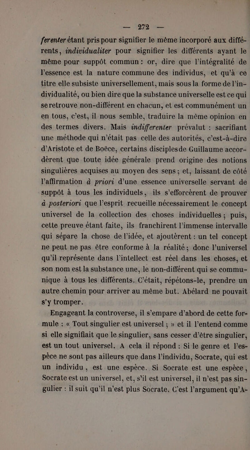 ferenter étant pris pour signifier le même incorporé aux diffé- rents, individualiter pour signifier les différents ayant le même pour suppôt commun: or, dire que l'intégralité de l’essence est la nature commune des individus, et qu’à ce titre elle subsiste universellement, mais sous la forme de l’in- dividualité, ou bien dire que la substance universelle est ce qui seretrouve non-différent en chacun, et est communément un en tous, c’est, il nous semble, traduire la même opinion en des termes divers. Mais indifferenter prévalut : sacrifiant une méthode qui n’était pas celle des autorités, c'est-à-dire d’Aristote et de Boëce, certains disciples de Guillaume accor- dérent que toute idée générale prend origine des notions singulières acquises au moyen des sens; et, laissant de côté affirmation à priori d’une essence universelle servant de suppôt à tous les individuels, ils s’efforcèrent de prouver à posteriori que l’esprit recueille nécessairement le concept universel de la collection des choses individuelles ; puis, cette preuve étant faite, ils franchirent l'immense intervalle qui sépare la chose de l’idée, et ajoutèrent : un tel concept ne peut ne pas être conforme à la réalité; donc l’universel qu’il représente dans l'intellect est réel dans les choses, et son nom est la substance une, le non-différent qui se commu nique à tous les différents. C'était, répétons-le, prendre un autre chemin pour arriver au même but. Abélard ne pouvait s’y tromper. Engageant la controverse, il s'empare d’abord de cette for- mule : « Tout singulier est universel ; » et il l’entend comme si elle signifiait que le singulier, sans cesser d’être singulier, est un tout universel. A cela il répond : Si le genre et l’es- pèce ne sont pas ailleurs que dans l'individu, Socrate, qui est un individu , est une espèce. Si Socrate est une espèce , Socrate est un universel, et, s’il est universel, il n’est pas sin- gulier : il suit qu’il n’est plus Socrate, C'est l'argument qu’A-