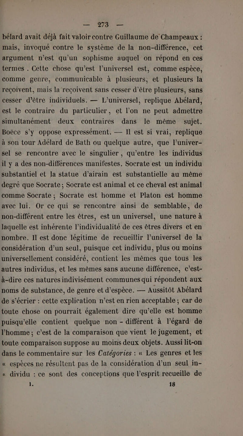 bélard avait déjà fait valoir contre Guillaume de Champeaux : mais, invoqué contre le système de la non-différence, cet argument n’est qu'un sophisme auquel on répond en ces termes . Cette chose qu'est l’universel est, comme espèce, comme genre, communicable à plusieurs, et plusieurs la reçoivent, mais la reçoivent sans cesser d’être plusieurs, sans cesser d’être individuels. — L’universel, replique Abélard, est le contraire du particulier, et l’on ne peut admettre simultanément deux contraires dans le même sujet. Boëce s’y oppose expressément. — Il est si vrai, replique à son tour Adélard de Bath ou quelque autre, que l’univer- sel se rencontre avec le singulier, qu'entre les individus il y a des non-differences manifestes. Socrate est un individu substantiel et la statue d’airain est substantielle au même degré que Socrate ; Socrate est animal et ce cheval est animal comme Socrate ; Socrate est homme et Platon est homme avec lui. Or ce qui se rencontre ainsi de semblable, de non-different entre les êtres, est un universel, une nature à laquelle est inhérente l’individualité de ces êtres divers et en nombre. Il est donc légitime de recueillir l’universel de la considération d’un seul, puisque cet individu, plus ou moins universellement considéré, contient les mêmes que tous les autres individus, et les mêmes sans aucune différence, c’est- à-dire ces natures indivisément communes qui répondent aux noms de substance, de genre et d'espèce. — Aussitôt Abélard de s’écrier : cette explication n’est en rien acceptable; car de toute chose on pourrait également dire qu’elle est homme puisqu'elle contient quelque non - différent à l’égard de l’homme ; c’est de la comparaison que vient le jugement, et toute comparaison suppose au moins deux objets. Aussi lit-on dans le commentaire sur les Catégories : « Les genres et les « espèces ne résultent pas de la considération d’un seul in- « dividu : ce sont des conceptions que l'esprit recueille de 1e 18