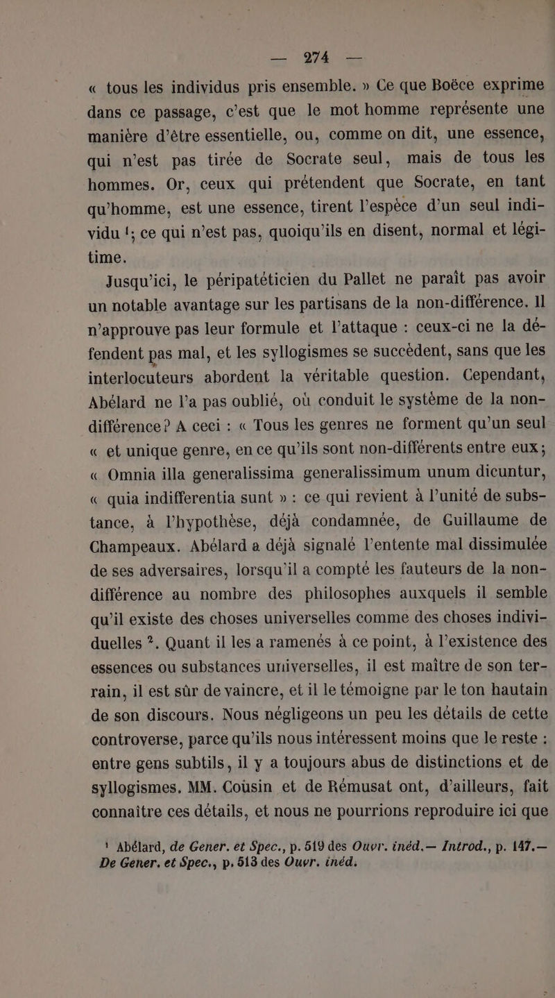 « tous les individus pris ensemble. » Ce que Boëce exprime dans ce passage, c’est que le mot homme représente une manière d’être essentielle, ou, comme on dit, une essence, qui n’est pas tirée de Socrate seul, mais de tous les hommes. Or, ceux qui prétendent que Socrate, en tant qu'homme, est une essence, tirent l'espèce d’un seul indi- vidu !; ce qui n’est pas, quoiqu’ils en disent, normal et légi- time. Jusqu'ici, le péripatéticien du Pallet ne paraît pas avoir un notable avantage sur les partisans de la non-différence. 11 n’approuve pas leur formule et l’attaque : ceux-ci ne la dé- fendent pas mal, et les syllogismes se succèdent, sans que les interlocuteurs abordent la véritable question. Cependant, Abélard ne l’a pas oublié, où conduit le système de la non- différence ? A ceci : « Tous les genres ne forment qu’un seul «_ et unique genre, en ce qu’ils sont non-différents entre eux; « Omnia illa generalissima generalissimum unum dicuntur, « quia indifferentia sunt » : ce qui revient à l’unité de subs- tance, à l’hypothèse, déjà condamnée, de Guillaume de Champeaux. Abélard a déjà signalé l’entente mal dissimulée de ses adversaires, lorsqu'il a compté les fauteurs de la non- différence au nombre des philosophes auxquels il semble qu’il existe des choses universelles comme des choses indivi- duelles ?. Quant il les a ramenés à ce point, à l’existence des essences ou substances universelles, il est maître de son ter- rain, il est sûr de vaincre, et il le témoigne par le ton hautain de son discours. Nous négligeons un peu les détails de cette controverse, parce qu’ils nous intéressent moins que le reste : entre gens subtils, il y a toujours abus de distinctions et de syllogismes. MM. Coüsin et de Rémusat ont, d’ailleurs, fait connaître ces détails, et nous ne pourrions reproduire ici que ‘ Abélard, de Gener. et Spec., p. 519 des Ouvr. inéd.— Introd., p. 147.— De Gener. et Spec., p, 513 des Ouvr. inéd.