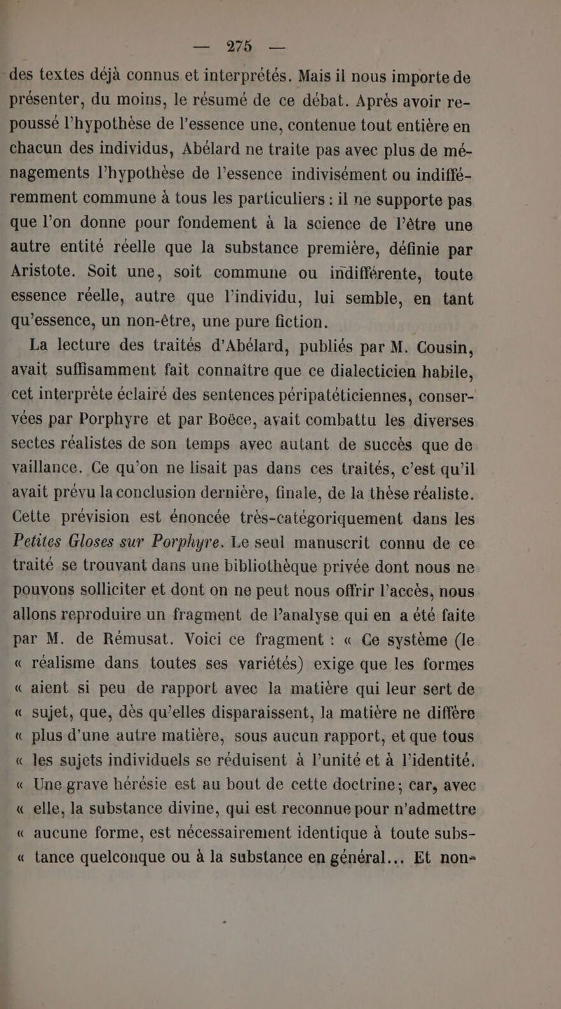 - des textes déjà connus et interprétés. Mais il nous importe de présenter, du moins, le résumé de ce débat. Après avoir re- poussé l'hypothèse de l'essence une, contenue tout entière en chacun des individus, Abélard ne traite pas avec plus de mé- nagements l'hypothèse de l'essence indivisément ou indiffé- remment commune à tous les particuliers : il ne supporte pas que l’on donne pour fondement à la science de l'être une autre entité réelle que la substance premiere, définie par Aristote. Soit une, soit commune ou indifférente, toute essence réelle, autre que l'individu, lui semble, en tant qu’essence, un non-être, une pure fiction. La lecture des traités d’Abélard, publiés par M. Cousin, avait suffisamment fait connaître que ce dialecticien habile, cet interprète éclairé des sentences péripatéticiennes, conser- vées par Porphyre et par Boëce, avait combattu les diverses sectes réalistes de son temps avec autant de succès que de vaillance. Ce qu’on ne lisait pas dans ces traités, c’est qu’il avait prévu la conclusion dernière, finale, de la thèse réaliste. Cette prévision est énoncée très-catégoriquement dans les Petites Gloses sur Porphyre. Le seul manuscrit connu de ce traité se trouvant dans une bibliothèque privée dont nous ne pouvons solliciter et dont on ne peut nous offrir l'accès, nous allons reproduire un fragment de l’analyse qui en a été faite par M. de Rémusat. Voici ce fragment : « Ce système (le « réalisme dans toutes ses variétés) exige que les formes « aient si peu de rapport avec la matière qui leur sert de « sujet, que, dès qu’elles disparaissent, la matière ne diffère « plus d’une autre matière, sous aucun rapport, et que tous « les sujets individuels se réduisent à l’unité et à l'identité. « Une grave hérésie est au bout de cette doctrine; car, avec « elle, la substance divine, qui est reconnue pour n’admettre « aucune forme, est nécessairement identique à toute subs- « tance quelconque ou à la substance en général... Et non: