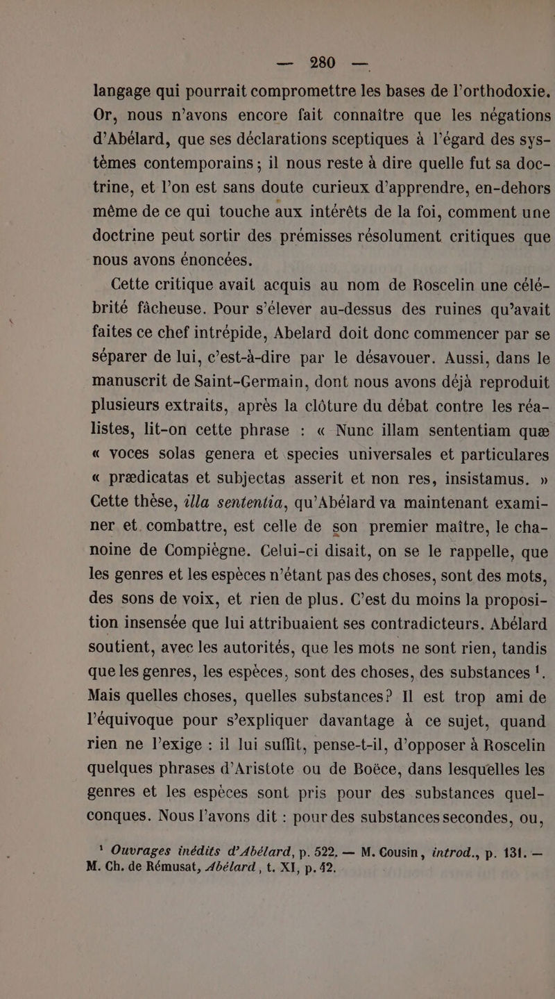 langage qui pourrait compromettre les bases de l’orthodoxie, Or, nous n'avons encore fait connaître que les négations d’Abélard, que ses déclarations sceptiques à l’égard des sys- tèmes contemporains ; il nous reste à dire quelle fut sa doc- trine, et l’on est sans doute curieux d'apprendre, en-dehors même de ce qui touche aux intérêts de la foi, comment une doctrine peut sortir des prémisses résolument critiques que nous avons énoncées. Cette critique avait acquis au nom de Roscelin une célé- brité fâcheuse. Pour s’élever au-dessus des ruines qu’avait faites ce chef intrépide, Abelard doit donc commencer par se séparer de lui, c’est-à-dire par le désavouer. Aussi, dans le manuscrit de Saint-Germain, dont nous avons déjà reproduit plusieurs extraits, après la clôture du débat contre les réa- listes, lit-on cette phrase : « Nunc illam sententiam quæ « voces solas genera et species universales et particulares « prædicatas et subjectas asserit et non res, insistamus. » Cette thèse, 4/la sententia, qu’Abélard va maintenant exami- ner et. combattre, est celle de son premier maître, le cha- noine de Compiègne. Celui-ci disait, on se le rappelle, que les genres et les espèces n'étant pas des choses, sont des mots, des sons de voix, et rien de plus. C’est du moins la proposi- tion insensée que lui attribuaient ses contradicteurs. Abélard soutient. avec les autorités, que les mots ne sont rien, tandis que les genres, les espèces, sont des choses, des substances f. Mais quelles choses, quelles substances? Il est trop ami de l’équivoque pour s'expliquer davantage à ce sujet, quand rien ne l’exige : il lui suffit, pense-t-il, d’opposer à Roscelin quelques phrases d’Aristote ou de Boëce, dans lesquelles les genres et les espèces sont pris pour des substances quel- conques. Nous l'avons dit : pour des substances secondes, ou, * Ouvrages inédits d’Abélard, p. 522. — M. Cousin, éntrod., p. 131. — M. Ch. de Rémusat, 4bélard , t, XI, p. 42.