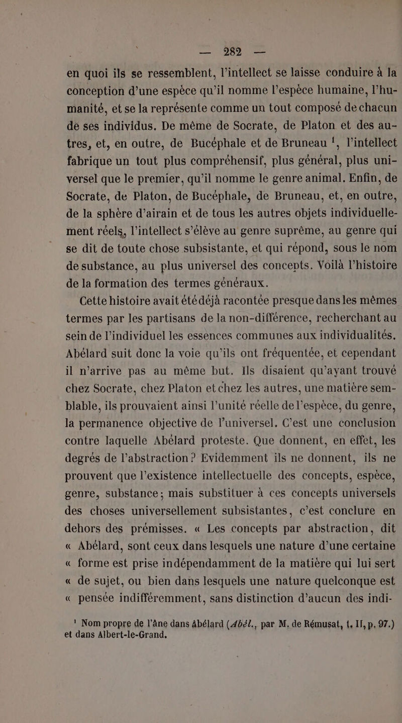 en quoi ils se ressemblent, l’intellect se laisse conduire à la conception d’une espèce qu’il nomme l’espèce humaine, l’hu- manité, et se la représente comme un tout composé de chacun de ses individus. De même de Socrate, de Platon et des au- tres, et, en outre, de Bucéphale et de Bruneau !, l’intellect fabrique un tout plus compréhensif, plus général, plus uni- versel que le premier, qu’il nomme le genre animal. Enfin, de Socrate, de Platon, de Bucéphale, de Bruneau, et, en outre, de la sphère d’airain et de tous les autres objets individuelle- ment réels, l’intellect s’élève au genre suprême, au genre qui se dit de toute chose subsistante, et qui répond, sous le nom de substance, au plus universel des concepts. Voilà l’histoire de la formation des termes généraux. Cette histoire avait étédéjà racontée presque dans les mêmes termes par les partisans de la non-différence, recherchant au sein de l’individuel les essences communes aux individualités. Abélard suit donc la voie qu’ils ont fréquentée, et cependant il n'arrive pas au même but. Ils disaient qu'ayant trouvé chez Socrate, chez Platon et chez les autres, une matière sem- blable, ils prouvaient ainsi l’unité réelle de l'espèce, du genre, la permanence objective de l’universel. C’est une conclusion contre laquelle Abélard proteste. Que donnent, en effet, les degrés de l’abstraction ? Evidemment ils ne donnent, ils ne prouvent que l'existence intellectuelle des concepts, espèce, genre, substance; mais substituer à ces concepts universels des choses universellement subsistantes, c’est conclure en dehors des prémisses. « Les concepts par abstraction, dit « Abélard, sont ceux dans lesquels une nature d’une certaine « forme est prise indépendamment de la matière qui lui sert « de sujet, ou bien dans lesquels une nature quelconque est « pensée indifféremment, sans distinction d’aucun des indi- ! Nom propre de l’âne dans âbélard (4bél., par M. de Rémusat, {. If, p, 97.) et dans Albert-le-Grand.