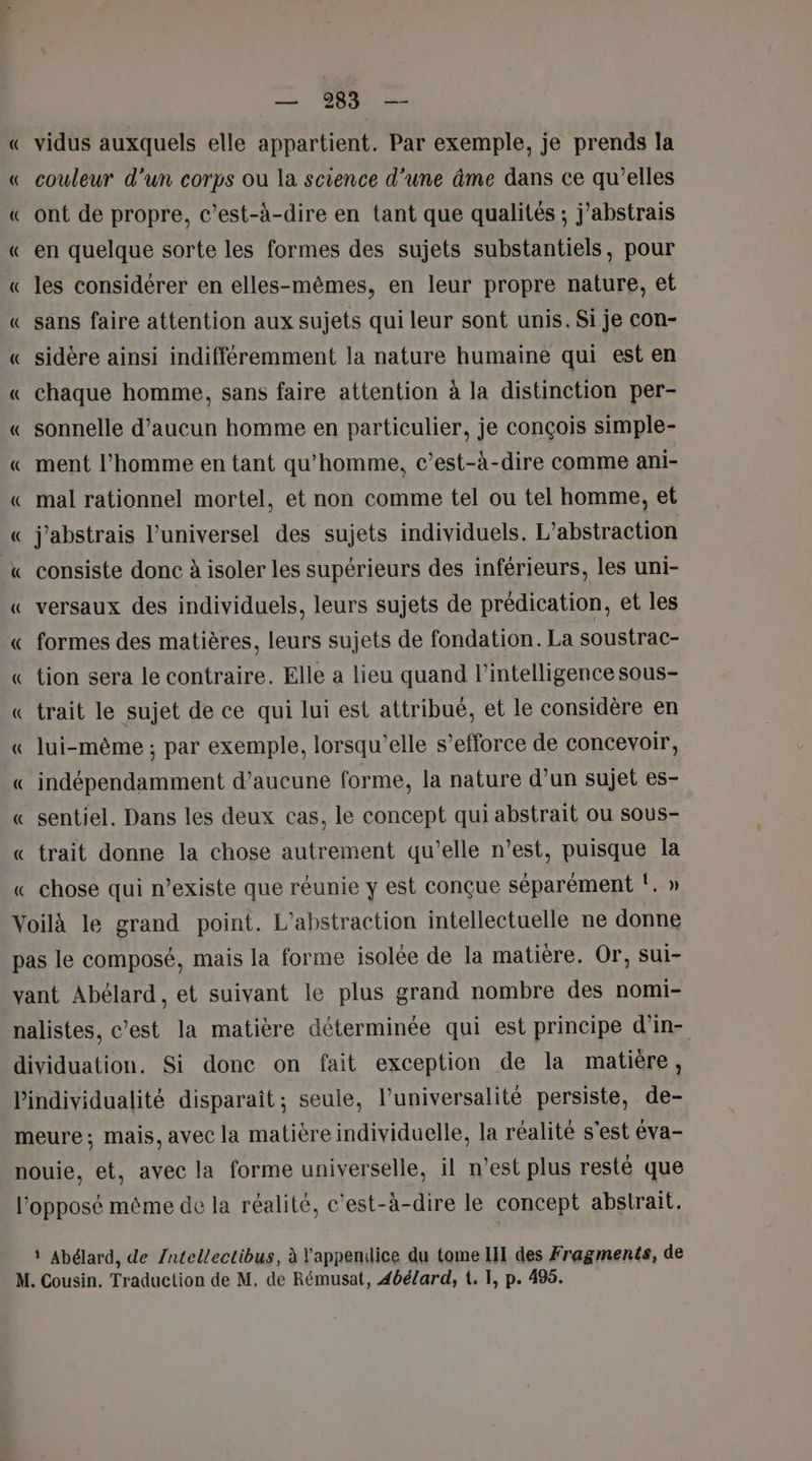 « vidus auxquels elle appartient. Par exemple, je prends la couleur d'un corps ou la science d'une âme dans ce qu'elles ont de propre, c’est-à-dire en tant que qualités ; j’abstrais en quelque sorte les formes des sujets substantiels, pour les considérer en elles-mêmes, en leur propre nature, et sans faire attention aux sujets qui leur sont unis. Si je con- sidère ainsi indifféremment la nature humaine qui est en chaque homme, sans faire attention à la distinction per- sonnelle d’aucun homme en particulier, je conçois simple- ment l’homme en tant qu'homme, c’est-à-dire comme ani- mal rationnel mortel, et non comme tel ou tel homme, et j'abstrais l’universel des sujets individuels. L'abstraction consiste donc à isoler les supérieurs des inférieurs, les uni- versaux des individuels, leurs sujets de prédication, et les formes des matières, leurs sujets de fondation. La soustrac- tion sera le contraire. Elle a lieu quand l'intelligence sous- trait le sujet de ce qui lui est attribué, et le considère en lui-même ; par exemple, lorsqu'elle s’efforce de concevoir, indépendamment d'aucune forme, la nature d’un sujet es- sentiel. Dans les deux cas, le concept qui abstrait ou sous- trait donne la chose autrement qu’elle n’est, puisque la chose qui n’existe que réunie y est conçue séparément !. »